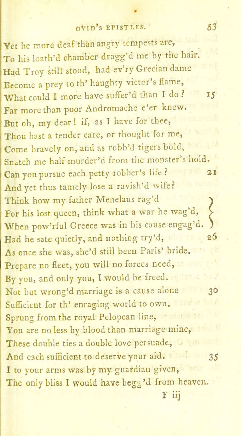 Yet he more deaf than angry tempests are. To his loath’d chamber dragg’d me by the hair. Had Troy still stood, had ev’ry Grecian dame Eecome a prey to th’ haughty victor s flame. What could I more have suffer’d than I do ? ij Far more than poor Andromache e’er knew. But oh, my dear ! if, as T have for thee, Thou hast a tender care, or thought for me, Come bravely on, and as robb’d tigers bold. Snatch me half murder’d from the monster’s hold. Can yon pursue each petty robber’s life ? 21 And yet thus tamely lose a ravish’d wife? Think how my father Menelaus rag’d ^ For his lost queen, think what a war he wag’d, V When pow’rful Greece was in his cause engag’d. ) Had he sate quietly, and nothing try’d, As once she was, she’d still been Paris’ bride. Prepare no fleet, you will no forces need. By you, and only you, I would be freed. Not but wrong’d marriage is a cause alone Sufficient for th’ enraging world to own. Sprung from the royal Pelopean line, You are no less by blood than marriage mine, These double ties a double love persuade. And each sufficient to deserve your aid. I to your arms was. by my guardian given, The only bliss I would have begg’d from heaven. F iij 26 30 35