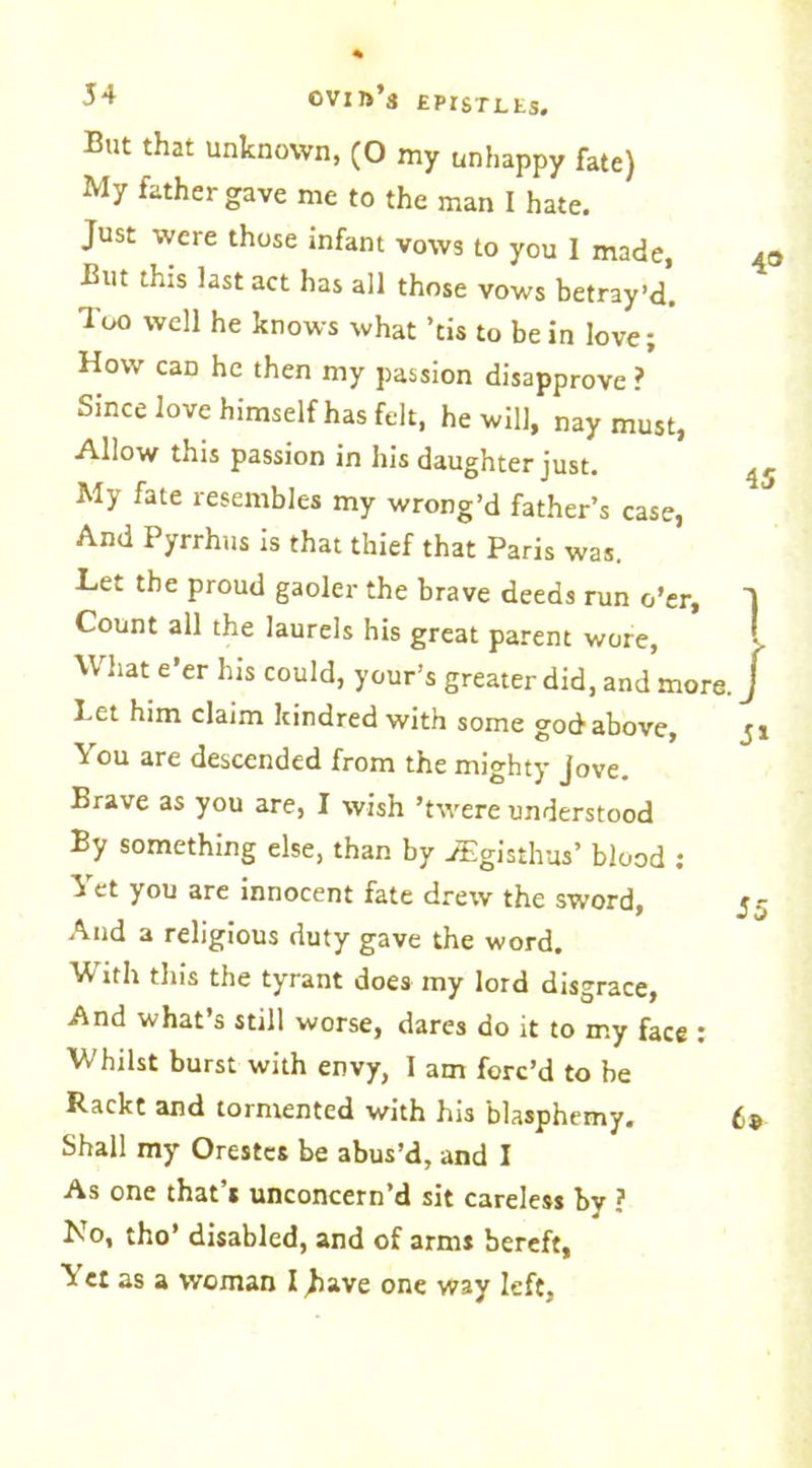 But that unknown, (0 my unhappy fate) My father gave me to the man I hate. Just were those infant vows to you I made, But this last act has all those vows betray’d. Too well he knows what ’cis to be in love; How caD he then my passion disapprove ? Since love himself has felt, he will, nay must, Allow this passion in his daughter just. My fate resembles my wrong’d father’s case, And Pyrrhus is that thief that Paris was. Let the proud gaoler the brave deeds run o’er. Count all the laurels his great parent wore, U hat e’er his could, your’s greater did, and more Let him claim kindred with some god above, You are descended from the mighty Jove. Brave as you are, I wish ’twere understood By something else, than by JEgisthus’ blood : Yet you are innocent fate drew the sword, And a religious duty gave the word. With this the tyrant does my lord disgrace, And what’s still worse, dares do it to my face : Whilst burst with envy, I am forc’d to be Rackt and tormented with his blasphemy. Shall my Orestes be abus’d, and I As one that’s unconcern’d sit careless by ? No, tho’ disabled, and of arms bereft, Ye: as a woman I Jiave one way left.