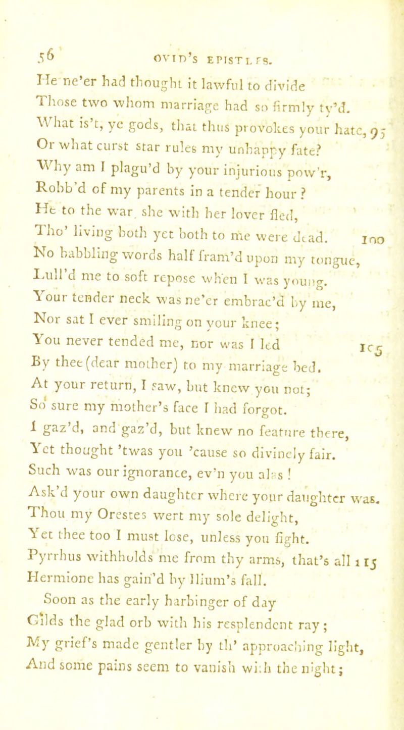 He ne’er had thought it lawful to divide Those two whom marriage had so firmly ty’d. \\ hat is’t, ye gods, that thus provokes your hate Ot what curst star rules my unhappy fate? Why am I plagu’d by your injurious pow'r, Robb'd of my parents in a tender hour ? He to the war she with her lover fled, Tho’ living both yet both to me were dead. Iso babbling words halt fram’d upon my tongue, hull'd me to soft repose when I was young, k our tender neck was ne’er embrac’d by me, Nor sat I ever smiling on your knee; You never tended me, nor was I led ] By thee (dear mother) to my marriage bed. At your return, I saw, but knew you not; So' sure my mother’s face I had forgot. 1 gaz d, and gaz d, but knew no feature there, Yet thought ’twas you ’cause so divinely fair. Such was our ignorance, ev’n you airs ! Ask’d your own daughter where your daughter w Thou my Orestes wert my sole delight, \ et thee too I must lose, unless you fight. Pyrrhus withholds me from thy arms, that’s all 1 Hermione has gain’d by Ilium’s fall. Soon as the early harbinger of day Cilds the glad orb with his resplendent ray; My grief’s made gentler by th’ approaching light, And some pains seem to vanish with the night;
