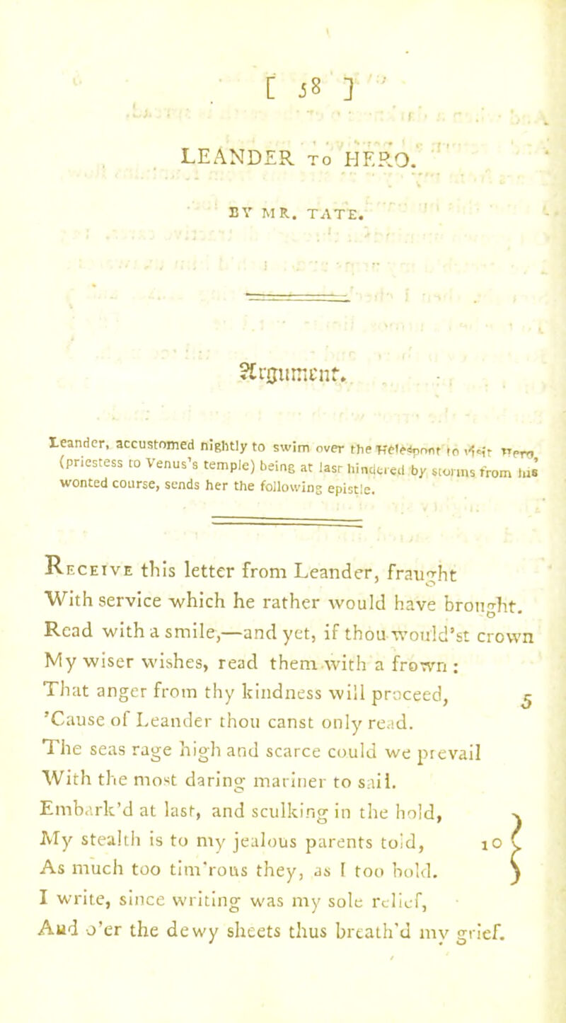 [ J8 ] • -r. • • • if LEANDER to HERO. BY MR. TATE. SErjjumenf. leander, accustomed nightly to swim over the Heteapnnt ro v(=it rrPTr, {priestess to Venus’s temple) being at lasr hindered by storms from Ins wonted course^ sends her the following epistle. Receive this letter from Leander, fraught With service which he rather would have brought. Read with a smiley—and yet, if thou would’st crown My wiser wishes, read them with a frown : That anger from thy kindness will proceed, ^ ’Cause of Leander thou canst only read. The seas rage high and scarce could we prevail With the most daring mariner to sail. Embark’d at last, and sculking in the hold, My stealth is to nty jealous parents toid, As much too tim'rous they, as I too bold. I write, since writing was my sole relief, Aud o’er the dewy sheets thus breath'd my grief.