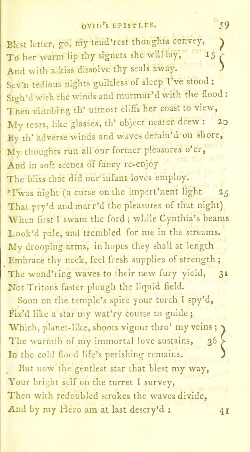 Blest letter, go, my tend’rest thoughts convey, ^ To her warm lip thy signets she will lay, 15 / And with a kiss dissolve thy seals away. ) Sev’11 tedious nights guiltless of sleep I’ve stood; Sigh’d with the winds and murmur’d with the flood : Then climbing th’ utmost cliffs her coast to view, My tears, like glasses, th’ object neater drew : 20 By th’ adverse winds and waves detain’d on shore, My thoughts run all our former pleasures o'er, And in soft scenes of fancy re-enjoy The bliss that did our'infant loves employ. •Twas night (a curse on the impert’nent light 25 That pry’d andmarr’d the pleasures of that night) When first 1 swam the ford ; while Cynthia’s beams Look’d pale, and trembled for me in the streams. My drooping arms, in hopes they shall at length Embrace thy neck, feel fresh supplies of strength ; The wond’ring waves to their new fury yield, 31 Not Tritons faster plough the liquid field. Soon on the temple’s spire your torch I spy’d, Fix’d like a star my wat’ry course to guide ; Which, planet-like, shoots vigour thro’ my veins; \ The warmth of my immortal love sustains, 36 > In the cold flood life’s perishing remains. ) But now the gentlest star that blest my way, Your bright self on the turret I survey, Then with redoubled strokes the waves divide,