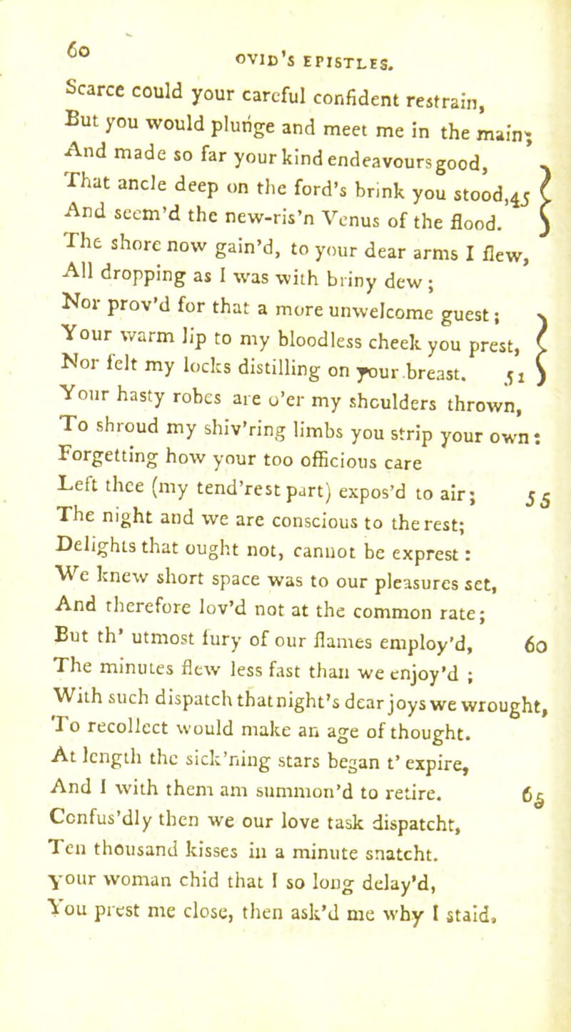 Scarce could your careful confident restrain, But you would plunge and meet me in the main; And made so far your kind endeavoursgood, -v That ancle deep on the ford’s brink you stood,45 l And seem’d the new-ris’n Venus of the flood. ) The shore now gain’d, to your dear arms I flew, All dropping as 1 was with briny dew; Nor prov’d for that a more unwelcome guest; s Your warm lip to my bloodless cheek you prest, C Nor lelt my locks distilling on your breast. ) Your hasty robes are o’er my shoulders thrown, To shroud my shiv’ring limbs you strip your own: Forgetting how your too officious care Left thee (my tend’rest part) expos’d to air; The night and we are conscious to the rest; Delights that ought not, cannot be exprest: We knew short space was to our pleasures set, And therefore lov’d not at the common rate; But th’ utmost fury of our flames employ’d, 60 The minutes flew less fast than we enjoy’d ; With such dispatch that night’s dear joys we wrought. To recollect would make an age of thought. At length the sick’ning stars began t’ expire. And I with them am summon’d to retire. 6^ Ccnfus’dly then we our love task dispatcht. Ten thousand kisses in a minute snatcht. your woman chid that I so long delay’d, k ou prest me close, then ask’d me why I staid.