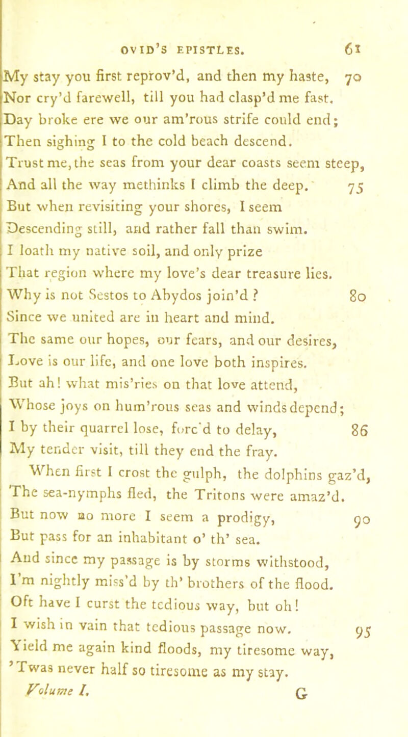 My stay you first reprov’d, and then my haste, 70 Nor cry’d farewell, till you had clasp’d me fast. Day broke ere we our am’rous strife could end; Then sighing I to the cold beach descend. Trust me, the seas from your dear coasts seem steep, And all the way methinks I climb the deep. 75 But when revisiting your shores, I seem Descending still, and rather fall than swim. I loath my native soil, and only prize That region where my love’s dear treasure lies. Why is not Sestos to Abydos join’d ? 80 Since we united are in heart and mind. The same our hopes, our fears, and our desires. Love is our life, and one love both inspires. But ah! what mis’ries on that love attend, Whose joys on hum’rous seas and winds depend; I by their quarrel lose, forc'd to delay, 86 My tender visit, till they end the fray. When first I crost the gulph, the dolphins gaz’d, The sea-nymphs fled, the Tritons were amaz’d. But now ao more I seem a prodigy, 90 But pass for an inhabitant o’ th’ sea. 1 And since my passage is by storms withstood, I’m nightly miss’d by th’ brothers of the flood. Oft have I curst the tedious way, but oh! I wish in vain that tedious passage now. 95 \ ield me again kind floods, my tiresome way, ’ Twas never half so tiresome as my stay. VAume /. Q