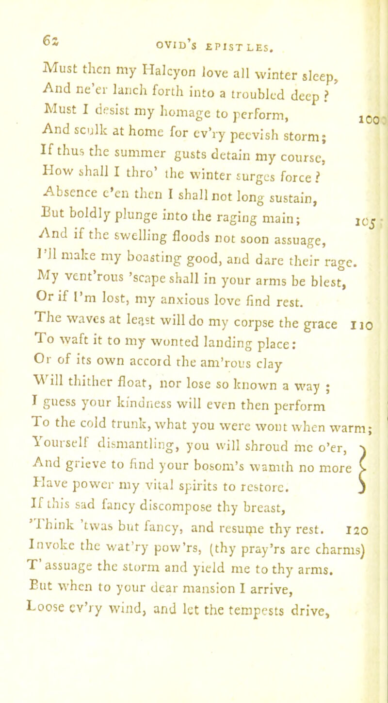 6s Must then my Halcyon love all winter sleep, And ne’er lanch forth into a troubled deep ? ’ Must I desist my homage to perform, 1C( And sculk at home for ev’ry peevish storm; If thus the summer gusts detain my course, How shall I thro’ the winter surges force i Absence e’en then I shall not long sustain, But boldly plunge into the raging main; And if the swelling floods not soon assuage, 1 11 make my boasting good, and dare their rage. My vent rous ’scape shall in your arms be blest, Or if I’m lost, my anxious love find rest. The waves at least will do my corpse the grace i io To waft it to my wonted landing place: Or of its own accord the am’rous clay ill thither float, nor lose so known a way ; I guess your kindness will even then perform To the cold trunk, what you were wont when warm; Yourself dismantling, you will shroud me o’er, And grieve to find your bosom’s warnth no more > Have power my vital spirits to restore. j If this sad fancy discompose thy breast, I hink twas but fancy, and resutjie thy rest. 120 Invoke the wat’ry pow’rs, (thy pray’rs are charms) T assuage the storm and yield me to thy arms, But when to your dear mansion I arrive, Loose ev’ry wind, and let the tempests drive,