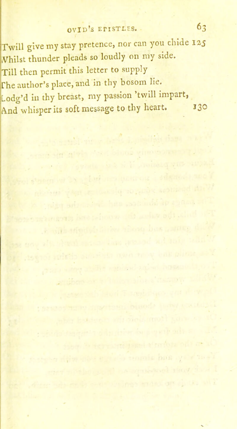 Twill give my stay pretence, nor can you chide lay .Vhilst thunder pleads so loudly on my side. Till then permit this letter to supply The author’s place, and in thy bosom lie. Lodg’d in thy breast, my passion ’twill impart, And whisper its soft message to thy heart. 130