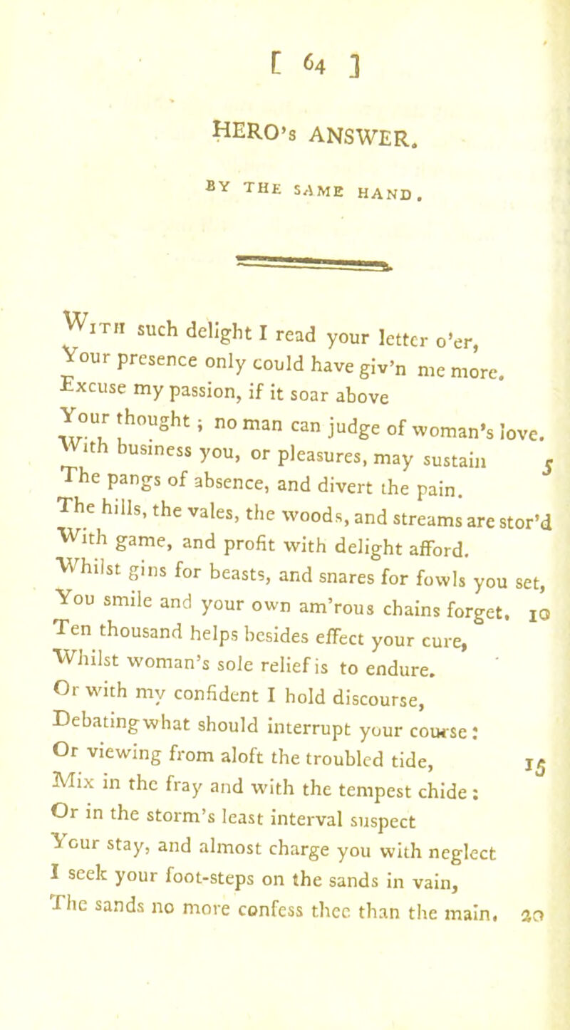 HERO’S ANSWER. BY THE SAME HAND. Wi rit such delight I read your letter o’er, Vour presence only could have giv’n me more. xcuse my passion, if it soar above Your thought; no man can judge of woman’s love. W,th business you, or pleasures, may sustain 5 The pangs of absence, and divert the pain. The hills, the vales, the woods, and streams are stor’d With game, and profit with delight afford. Whilst gins for beasts, and snares for fowls you set, You smile and your own am’rous chains forget. 10 Ten thousand helps besides effect your cure, Whilst woman’s sole relief is to endure. Or with my confident I hold discourse, Debatingwhat should interrupt your course: Or viewing from aloft the troubled tide, 15 Mix in the fray and -with the tempest chide : Or in the storm’s least interval suspect ^ cur stay, and almost charge you with neglect I seek your foot-steps on the sands in vain, Ehe sands no more confess thee than the main, ao
