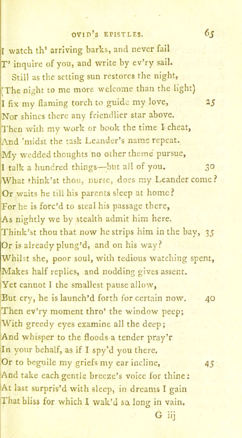 I watch th’ arriving barlcs, and never fail T’ inquire of you, and write by ev’ry sail. Still as the setting sun restores the night, 'The night to me more welcome than the light) I fix my flaming torch to guide my love, 25 Nor shines there any friendlier star above. Then with my work or book the time I- cheat, And ’midst the task Leander’s name repeat. My wedded thoughts no other theme pursue, 1 talk a hundred things—hut all of you. 30 What think’st thou, nurse, does my Leandercome? Or waits he till his parents sleep at home? For he is forc’d to steal his passage there, As nightly we by stealth admit him here. Think’st thou that now he strips him in the bay, 35 Or is already plung’d, and on his way? Whilst she, poor soul, with tedious watching spent, Makes half replies, and nodding gives assent. Yet cannot I the smallest pause allow. But cry, he is launch’d forth for certain notv. 40 [Then ev’ry moment thro’ the window peep; With greedy eyes examine all the deep; And whisper to the floods a tender pray’r In your behalf, as if I spy’d you there. Or to beguile my griefs my ear incline, 45 And take each gentle breeze’s voice for thine; At last surpris’d with sleep, in dreams I gain That bliss for which I wak’d sa long in vain. G iij