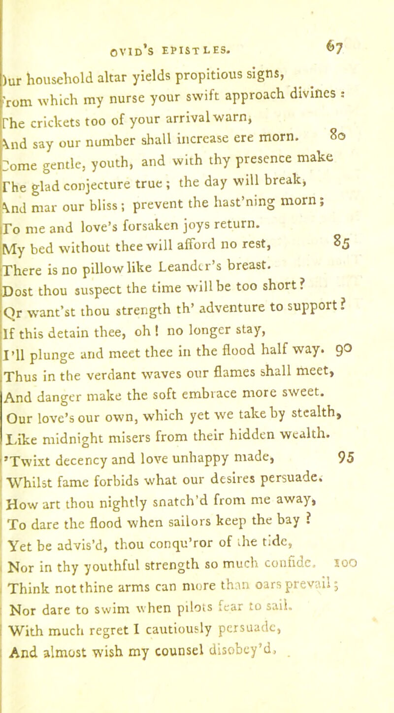 )Ur household altar yields propitious signs, 'rom which my nurse your swift approach divines ; The crickets too of your arrival warn, Sind say our number shall increase ere morn. 80 :ome gentle, youth, and with thy presence make The glad conjecture true ; the day will break, \nd mar our bliss; prevent the hast’ning morn ; To me and love’s forsaken joys return. My bed without thee will afford no rest, 85 There is no pillow like Leandcr s breast. Dost thou suspect the time will be too short? Qr want’st thou strength th’ adventure to support ? If this detain thee, oh ! no longer stay, I’ll plunge arid meet thee in the flood half way. 90 Thus in the verdant waves our flames shall meet. And danger make the soft embrace more sweet. Our love’s our own, which yet we take by stealth, Like midnight misers from their hidden wealth. ’Twixt decency and love unhappy made, 95 Whilst fame forbids what our desires persuade. How art thou nightly snatch’d from me away, To dare the flood when sailors keep the bay ? Yet be advis’d, thou conqu’ror of the tide, Nor in thy youthful strength so much confide, loo Think notthine arms can more than oars prevail; Nor dare to swim when pilots tear to sail. With much regret I cautiously persuade, And almost wish my counsel disobey’d.