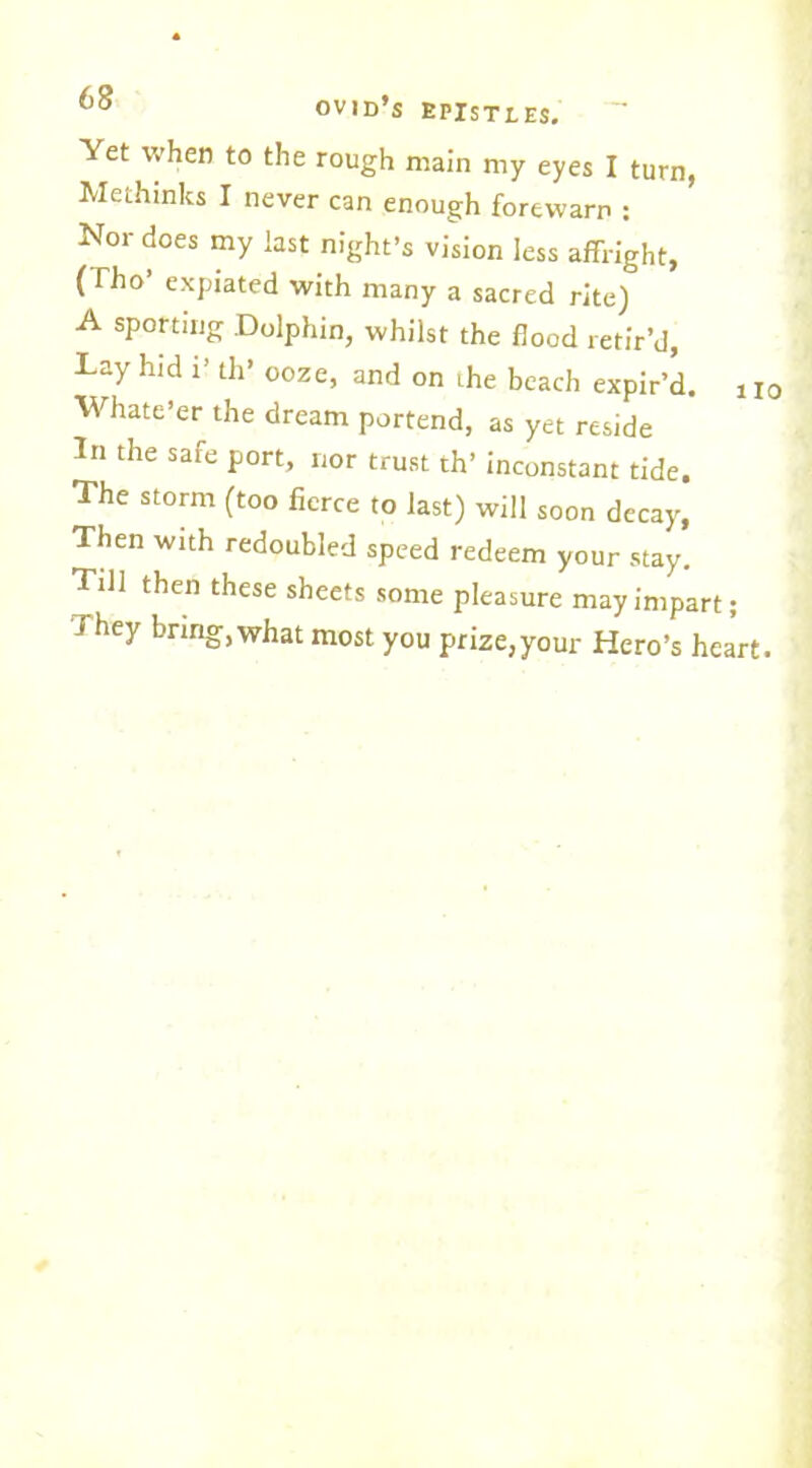 Yet when to the rough main my eyes I turn, Methinks I never can enough forewarn : Nor does my last night’s vision less affright, (Tho’ expiated with many a sacred rite) A sporting .Dolphin, whilst the flood retir’d, Lay hid 1’ th’ ooze, and on ihe beach expir’d. 110 Whate’er the dream portend, as yet reside In the safe port, nor trust th’ inconstant tide. The storm (too fierce to last) will soon decay, Then with redoubled speed redeem your stay. Till then these sheets some pleasure may impart; They brmg.what most you prize,your Hero’s heart.
