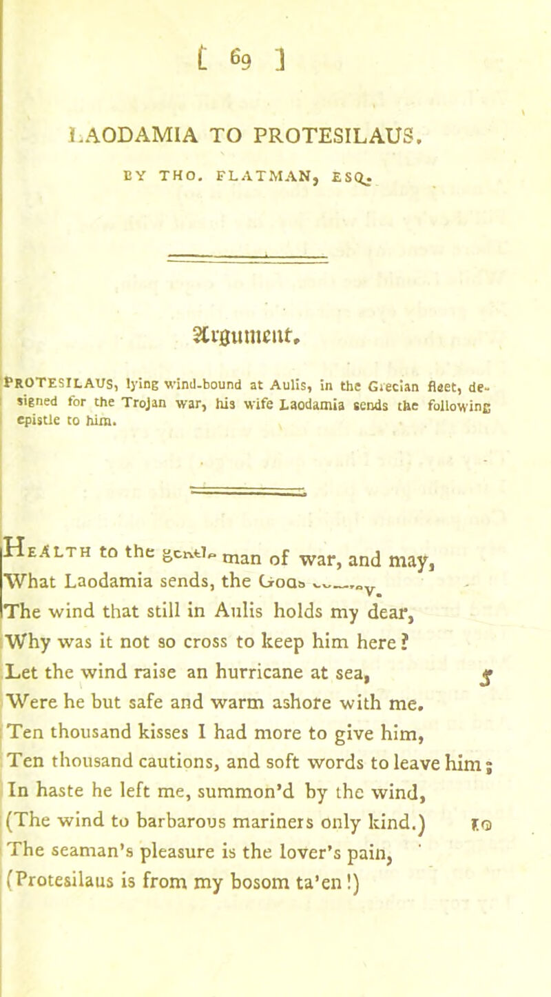 LAODAMIA TO PROTESILAUS. EY THO. FLATMAN, ESQ. 3Ct0umettt, PROTESILAVS, lying wind-bound at Aulis, in the Giecian fleet, de- signed for the Trojan war, his wife Laodamia sends the followinc epistle to him. Health to the gcntl*. man 0j war> an(j What Laodamia sends, the Gods „y The wind that still in Aulis holds my dear, Why was it not so cross to keep him here ? Let the wind raise an hurricane at sea, j* Were he but safe and warm ashore with me. : Ten thousand kisses I had more to give him, Ten thousand cautions, and soft words to leave him; In haste he left me, summon’d by the wind, (The wind to barbarous mariners only kind.) Iq The seaman’s pleasure is the lover’s pain, ' (Protesilaus is from my bosom ta’en!)
