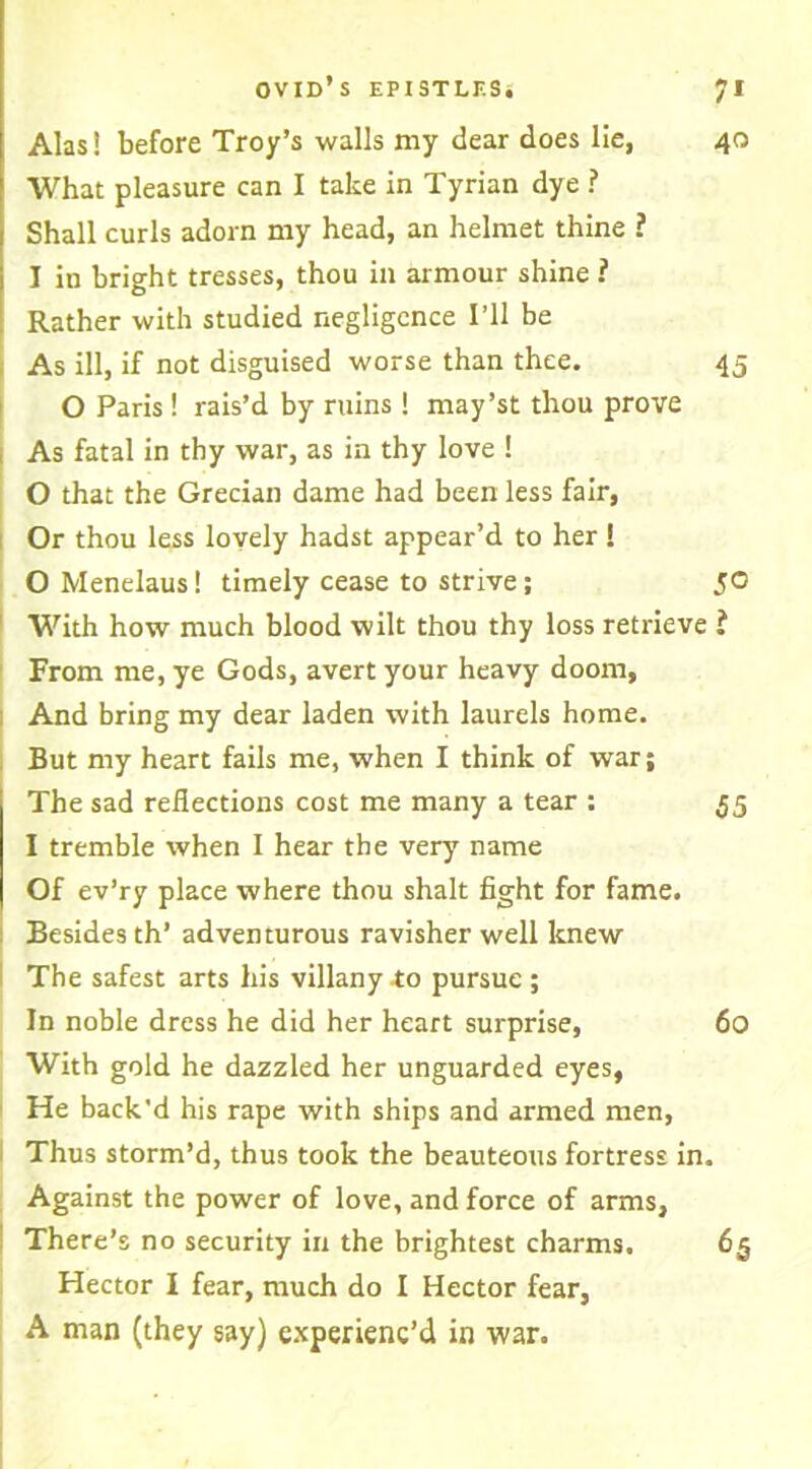 Alas! before Troy’s walls my dear does lie, 40 What pleasure can I take in Tyrian dye ? Shall curls adorn my head, an helmet thine ? I in bright tresses, thou in armour shine ? Rather with studied negligence I’ll be As ill, if not disguised worse than thee. 45 O Paris ! rais’d by ruins ! may’st thou prove As fatal in thy war, as in thy love ! O that the Grecian dame had been less fair. Or thou less lovely hadst appear’d to her ! 0 Menelaus! timely cease to strive; 50 With how much blood wilt thou thy loss retrieve ? From me, ye Gods, avert your heavy doom. And bring my dear laden with laurels home. But my heart fails me, when I think of war; The sad reflections cost me many a tear : 55 1 tremble when I hear the very name Of ev’ry place where thou shalt fight for fame. Besides th’ adventurous ravisher well knew The safest arts his villany to pursue ; In noble dress he did her heart surprise, 60 With gold he dazzled her unguarded eyes, He back'd his rape with ships and armed men, Thus storm’d, thus took the beauteous fortress in. Against the power of love, and force of arms, There’s no security in the brightest charms. 65 Hector I fear, much do I Hector fear, A man (they say) experienc’d in war.