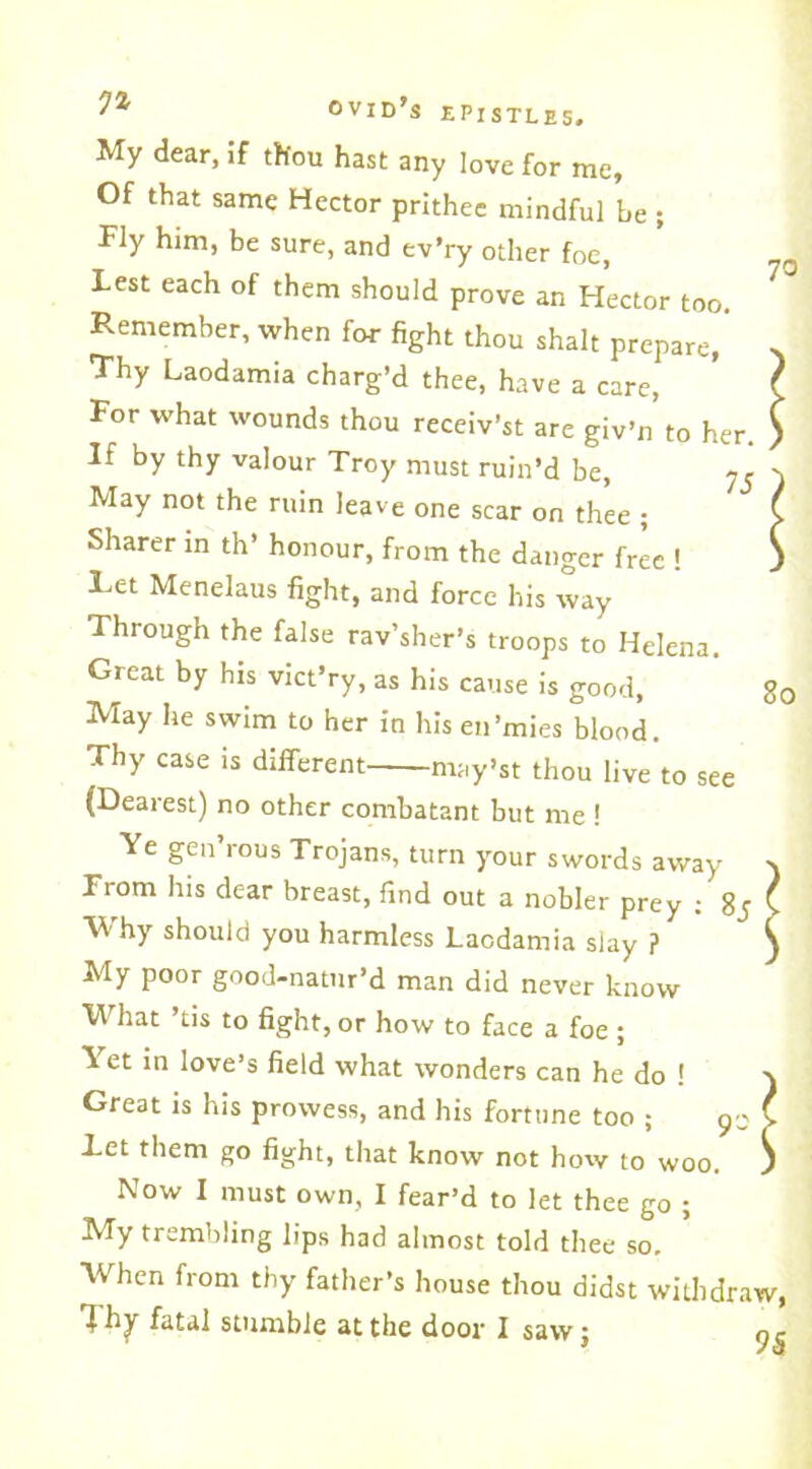 My dear, if thou hast any love for me. Of that same Hector prithee mindful be ; Fly him, be sure, and ev’ry other foe, Lest each of them should prove an Hector too. Remember, when for fight thou shalt prepare,’ Thy Laodamia charg’d thee, have a care, For what wounds thou receiv’st are giv’n to her. If by thy valour Troy must ruin’d be, May not the ruin leave one scar on thee ; Sharer in th’ honour, from the danger free ! Ret Menelaus fight, and force his way Through the false rav’sher’s troops to Helena. Great by his vict’ry, as his cause is good, May he swim to her in his en’mies blood. Thy case is different may’st thou live to see (Dearest) no other combatant but me ! Ye gen’rous Trojans, turn your swords away From his dear breast, find out a nobler prey ; 8j Why should you harmless Laodamia slay ? My poor good-natur’d man did never know What ’tis to fight, or how to face a foe ; Yet in love’s field what wonders can he do 1 Great is his prowess, and his fortune too ; Let them go fight, that know not how to woo. Now I must own, I fear’d to let thee go ; My trembling lips had almost told thee so. When from thy father’s house thou didst withdraw Tty fatal stumble at the door I saw; 9 70 80 9-'