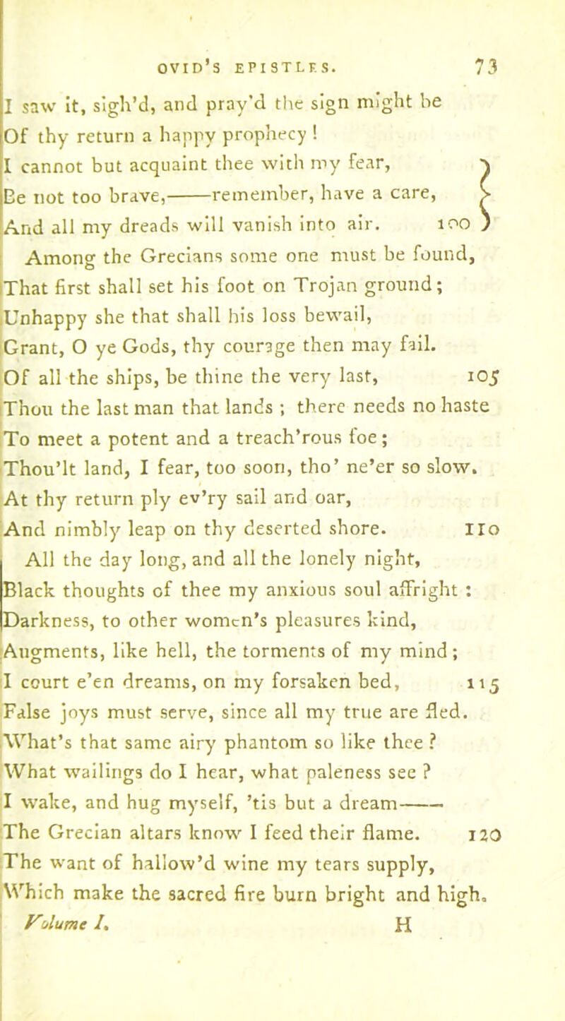 i J 1 saw it, sigh’d, and pray'd the sign might he Of thy return a happy prophecy ! I cannot but acquaint thee with my fear, Ee not too brave, remember, have a care, And all my dreads will vanish into air. too Among the Grecians some one must be found, That first shall set his foot on Trojan ground; Unhappy she that shall his loss bewail, Grant, O ye Gods, thy courage then may fail. Of all the ships, be thine the very last, 105 iThou the last man that lands ; there needs no haste To meet a potent and a treach’rous toe; Thou’lt land, I fear, too soon, tho’ ne’er so slow. At thy return ply ev’ry sail and oar. And nimbly leap on thy deserted shore. Ho All the day long, and all the lonely night, Black thoughts of thee my anxious soul affright : Darkness, to other women’s pleasures kind, Augments, like hell, the torments of my mind ; 1 court e’en dreams, on my forsaken bed, 115 False joys must serve, since all my true are fled. What’s that same airy phantom so like thee ? What wailings do I hear, what paleness see ? I wake, and hug myself, ’tis but a dream The Grecian altars know I feed their flame. 120 The want of hallow’d wine my tears supply, Which make the sacred fire burn bright and high, VAume /. H