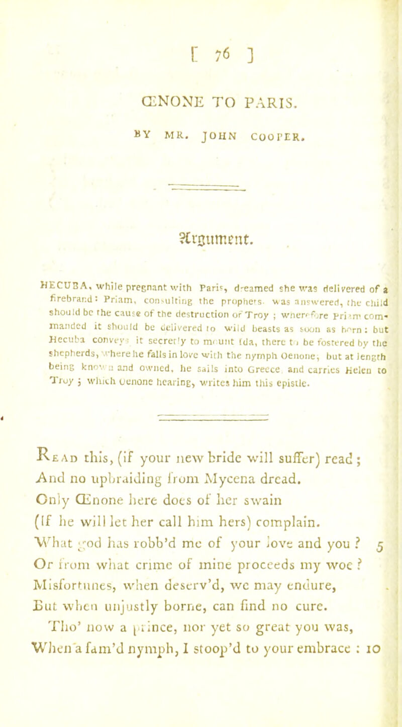 CiNONE TO PARIS. 8Y MR. JOHN COOPER. Argument. HECUBA, while pregnant with Pari?, dr-eamed she was delivered of a firebrand • Priam, consulting the prophers was answered, the child should be the cause of the destruction of Troy ; wherefore pri’m com* manded it should be delivered to wild beasts as soon as hr«rn: but Hecuba convey.- it secrerly to mount (da, there to be fostered by the shepherds, where he falls in love with the nymph Oenone, but at length being know;j and owned, he sails into Greece and carries Helen to Troy $ which oenone hearing, writes him this epistle. Read this, (if your new bride will suffer) read; And no upbraiding from Mycena dread. Only CEnone here does of her swain (If he will let her call him hers) complain. What god has robb’d me of your love and you ? 5 Or from what crime of mine proceeds my woe ? Misfortunes, when deserv’d, we may endure, But when unjustly borne, can find no cure. Tlio’ now a prince, nor yet so great you was, When a fam’d nymph, I stoop’d to your embrace : 10