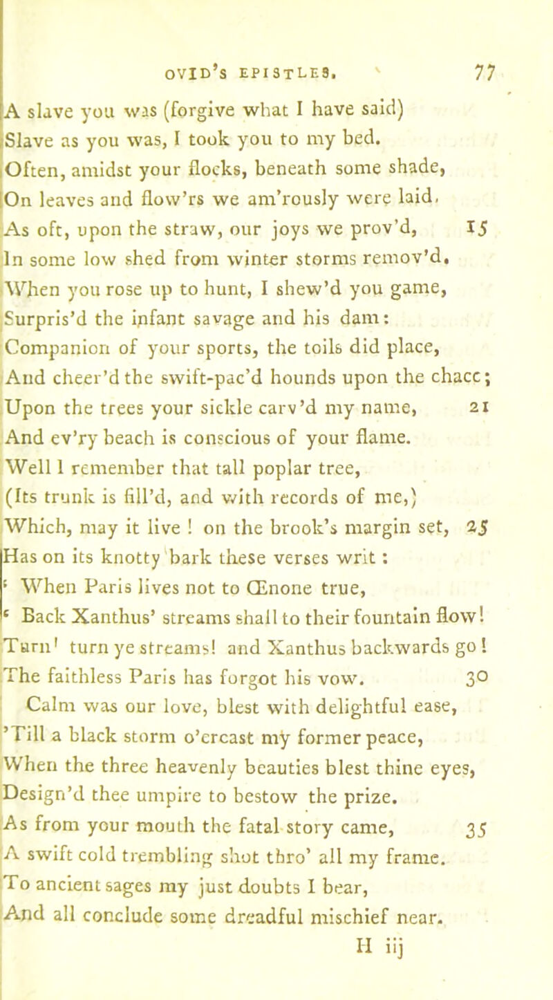 A slave you was (forgive what 1 have said) Slave as you was, I took you to my bed. Often, amidst your flocks, beneath some shade, On leaves and flow’rs we am’rously were laid. As oft, upon the straw, our joys we prov'd, I5 In some low shed from winter storms remov’d, ■When you rose up to hunt, I shew’d you game, Surpris’d the ipfant savage and his dam: Companion of your sports, the toils did place, And cheer’d the swift-pac’d hounds upon the chacc; Upon the trees your sickle carv’d my name, 21 And ev’ry beach is conscious of your flame. Well 1 remember that tall poplar tree, (Its trunk is fill’d, and with records of me,) Which, may it live ! on the brook’s margin set, Has on its knotty bark these verses writ: ! When Paris lives not to CEnone true, 1 Back Xanthus’ streams shall to their fountain flow! Turn1 turn ye streams! and Xanthus backwards go ! The faithless Paris has forgot his vow. 3° Calm was our love, blest with delightful ease, ’Till a black storm o’ercast my former peace, When the three heavenly beauties blest thine eyes, Design’d thee umpire to bestow the prize. As from your mouth the fatal story came, 35 A swift cold trembling shot thro’ all my frame. To ancient sages my just doubts I bear, And all conclude some dreadful mischief near. H iij