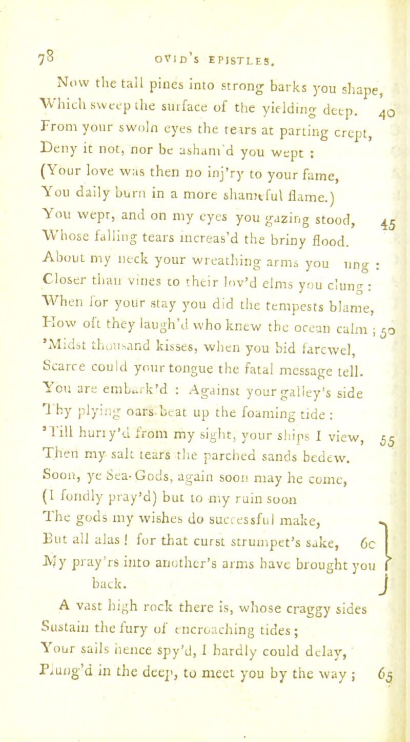 Now the tall pines into strong barks you shape, Which sweep ihe surface of the yielding deep. 40 From your swnln eyes the tetrs at parting crept, Deny it not, nor be asham d you wept ; (Your love was then no inj’ry to your fame, You daily burn in a more shameful flame.) You vvepr, and on my eyes you gazing stood, 45 Whose falling tears increas’d the briny flood. About my neck your wreathing arms you nng : Closer than vines co their lov’d elms you clung : When for your stay you did the tempests blame, Flow oft they laugh’d who knew the ocean calm ; 5o ’Midst thousand kisses, when you bid farewel, Scarce could your tongue the fatal message tell. You are embark’d : Against your galley’s side i by plying oars beat up the foaming tide : ’Till huriy’d from my sight, your ships I view, 55 Then my salt tears the parched sands bedew. Soon, ye Sea-Gods, again soon may he come, (1 fondly pray’d) but to -my ruin soon The gods my wishes do successful make, «. But all alas ! for that curst strumpet’s sake, 6c I JV?y pray’rs into another’s arms have brought you f back. J A vast high rock there is, whose craggy sides Sustain the fury of encroaching tides ; V our sails hence spy’d, 1 hardly could delay, Piung’d in the deep, to meet you by the way ; 63