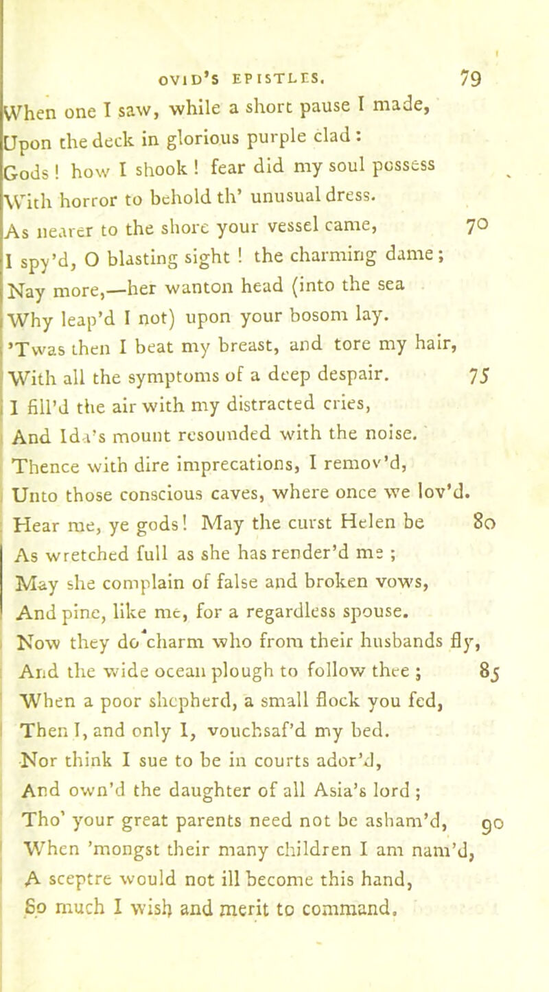 When one I saw, while a short pause I made, Upon the deck in glorious purple clad : Gods ! how I shook ! fear did my soul possess With horror to behold th’ unusual dress. As nearer to the shore your vessel came, 70 I spy’d, O blasting sight ! the charming dame; Nay more,—her wanton head (into the sea Why leap’d I not) upon your bosom lay. ’Twas then I beat my breast, and tore my hair, With all the symptoms of a deep despair. 75 1 fill’d the air with my distracted cries, And Ida’s mount resounded with the noise. Thence with dire imprecations, I remov’d, Unto those conscious caves, where once we lov’d. Hear me, ye gods! May the curst Helen be 80 As wretched full as she has render’d me ; May she complain of false and broken vows, And pine, like me, for a regardless spouse. Now they do*charm who from their husbands fly, And the wide ocean plough to follow thee ; 85 When a poor shepherd, a small flock you fed, Then I, and only I, vouchsaf’d my bed. Nor think I sue to be in courts ador’d, And own’d the daughter of all Asia’s lord ; Tho’ your great parents need not be asham’d, gc When ’mongst their many children I am nam’d, A sceptre would not ill become this hand, So much I wish and merit to command.