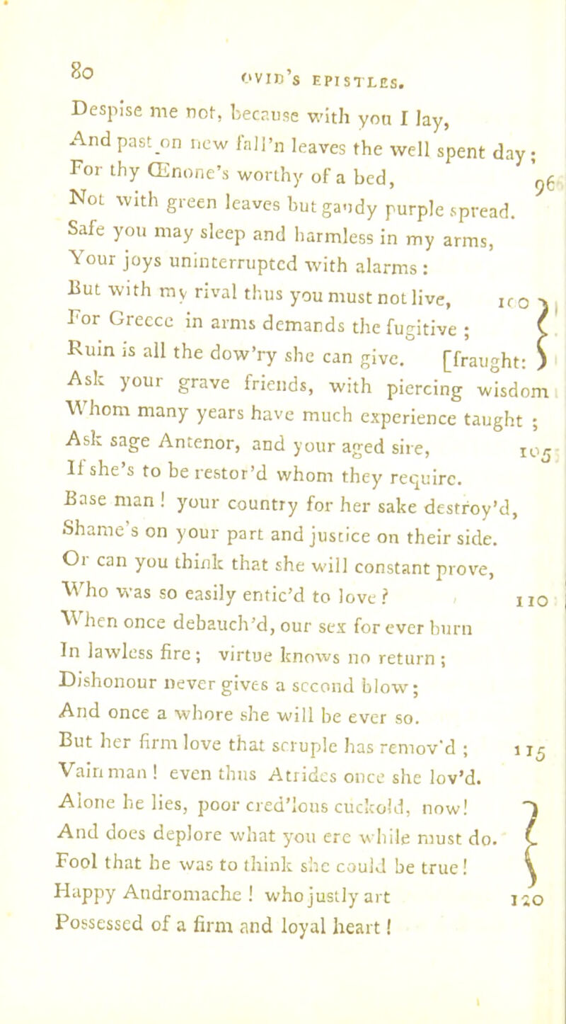 OVID S EPISTLES, Despise me not, because with yon I Jay, And past on new fall’n leaves the well spent day; For thy (Enone’s worthy of a bed, y(. Nol with green leaves but gaudy purple spread. Safe you may sleep and harmless in my arms, Your joys uninterrupted with alarms : But with my rival thus you must not live, iro ■) For Greece in arms demands the fugitive ; C Ruin is all the dow’ry she can give. [fraught: ) Ask your grave friends, with piercing wisdom \\ horn many years have much experience taught ; Ask sage Antenor, and your aged sire, joj 11 she s to be restor’d whom they require. Base man ! your country for her sake destroy’d, Shame’s on your part and justice on their side. Oi can you think that she will constant prove, Who was so easily entic’d to love ? no When once debauch’d, our sex for ever burn In lawless fire; virtue knows no return ; Dishonour never gives a second blow; And once a whore she will be ever so. But her firm love that scruple has remov'd ; 115 Vain man ! even thus Atrides once she lov’d. Alone he lies, poor cred’Ious cuckold, now! And does deplore what you ere while must do. Fool that be was to think she could be true! Happy Andromache ! who justly art Possessed of a firm and loyal heart!