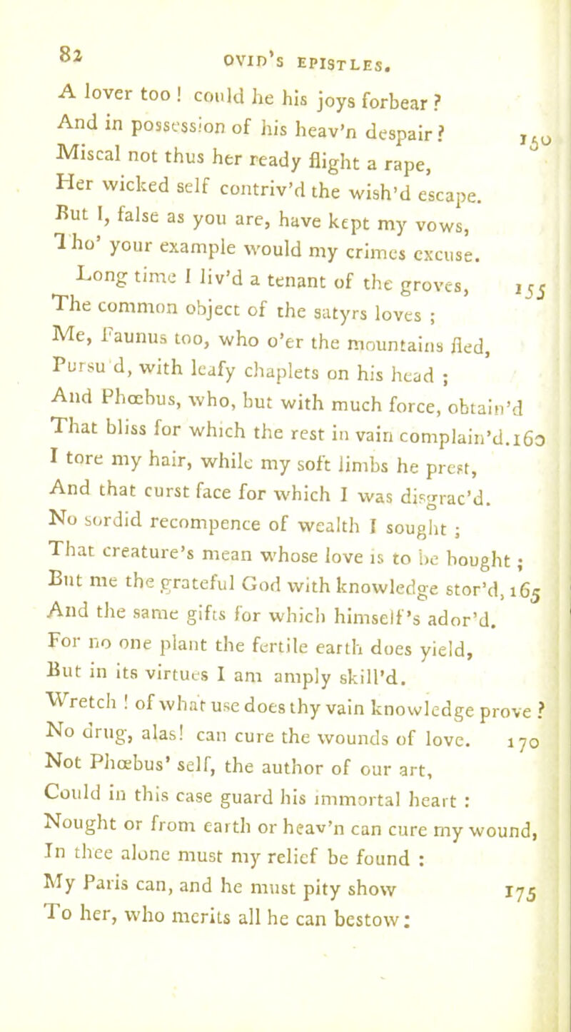 A lover too ! could lie his joys forbear ? And in possession of his heav’n despair? ,.u Miscal not thus her ready flight a rape, Her wicked self contriv’d the wish’d escape. Rut I, false as you are, have kept my vows, 1 ho your example would my crimes excuse. Long time 1 liv’d a tenant of the groves, , 5J The common object of the satyrs loves ; Me, faunus too, who o’er the mountains fled, Pursu d, with leafy chaplets on his head ; And Phcehus, who, but with much force, obtain’d That bliss for which the rest in vain complain’d.i6o I tore my hair, while my soft limbs he prest, And that curst face for which I was disgrac’d. No sordid recompence of wealth I sought ; That creature’s mean whose love is to be bought; But me the grateful God with knowledge stor’d, 165 And the same gifts for which himself’s ador’d. For no one plant the fertile earth does yield, But in its virtues I am amply skill’d. Wretch | of what use does thy vain knowledge prove ? No drug, alas! can cure the wounds of love. 170 Not Phcebus’ seir, the author of our art. Could in this case guard his immortal heart : Nought or from earth or heav’n can cure my wound, In tlree alone must my relief be found : My Paris can, and he must pity show 175 To her, who merits all he can bestow:
