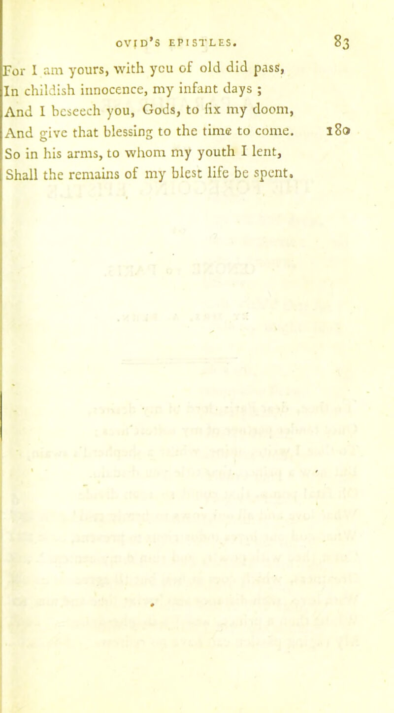 For I am yours, with you of old did pass, In childish innocence, my infant days ; And I beseech you, Gods, to ftx my doom, And give that blessing to the time to come. So in his arms, to whom my youth I lent. Shall the remains of my blest life be spent.