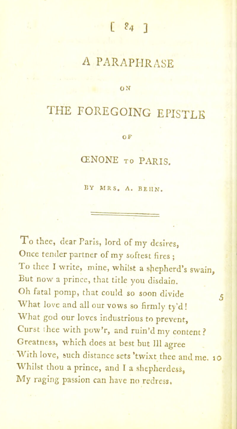 [ ?4 ] A PARAPHRASE o>r THE FOREGOING EPISTLE OF CENONE to PARIS. BY MRS. A. BE11N. To thee, dear Paris, lord of my desires, Once tender partner of my softest fires ; To thee I write, mine, whilst a shepherd’s swain. But now a prince, that title you disdain. Oh fatal pomp, that could so soon divide ^ What love and all our vows so firmly ty’d ! What god our loves industrious to prevent, Curst ihee with pow’r, and ruin’d my content? Greatness, which does at best but 111 agree With love, such distance sets ’twixt thee and me. 10 Whilst thou a prince, and I a shepherdess, My raging passion can have no redress.