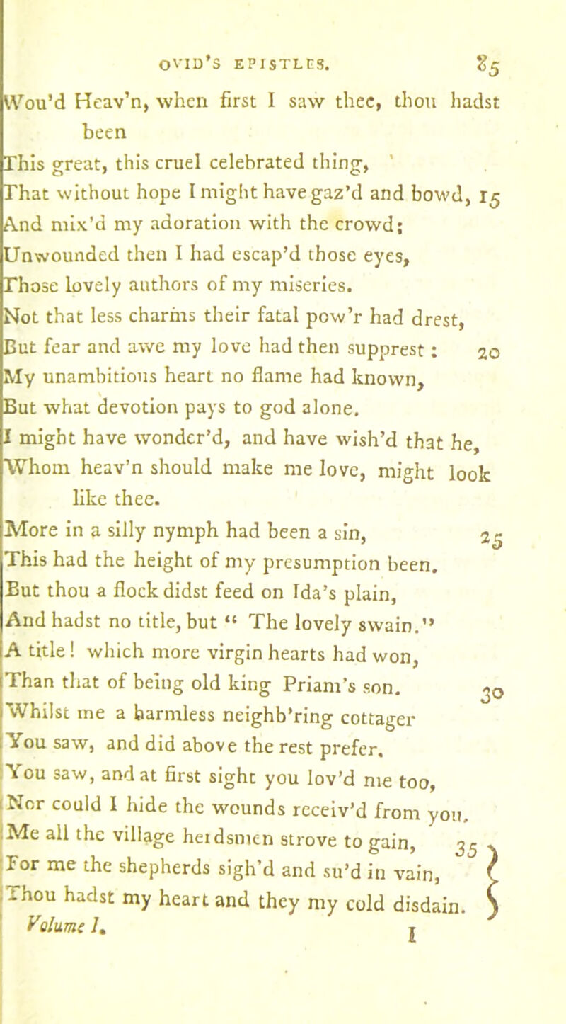 Wou’d Heav’n, when first I saw thee, thou hadst been This great, this cruel celebrated thing, ' That without hope I might have gaz’d and bowd, 15 And mix’d my adoration with the crowd; Unwounded then I had escap’d those eyes, Those lovely authors of my miseries. Not that less charms their fatal pow’r had drest, But fear and awe my love had then supprest: 20 My unambitious heart no flame had known. But what devotion pays to god alone. might have wonder’d, and have wish’d that he, Whom heav’n should make me love, might look like thee. More in a silly nymph had been a sin, This had the height of my presumption been. But thou a flock didst feed on Ida’s plain, And hadst no title, but “ The lovely swain.” A title! which more virgin hearts had won, Than that of being old king Priam’s son. Whilst me a harmless neighb’ring cottager You saw, and did above the rest prefer. You saw, and at first sight you lov’d me too, ;Nor could I hide the wounds receiv’d from you. Me all the village herdsmen strove to gain, 3^ For me the shepherds sigh’d and su’d in vain, Thou hadst my heart and they my cold disdain. 25 d° Vihime I. I