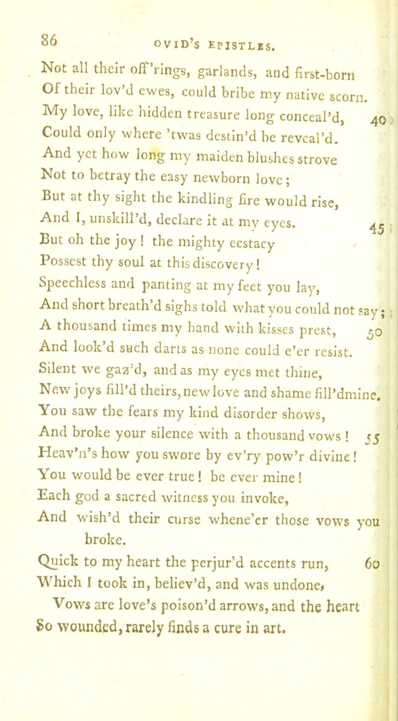 Not all their off’rings, garlands, and first-born Of their lov’d ewes, could bribe my native scorn. My love, like hidden treasure long conceal’d, 40 Could only where ’twas destin’d be reveal’d. And yet how long my maiden blushes strove Not to betray the easy newborn love ; But at thy sight the kindling fire would rise, And 1, unskill d, declare it at my eyes. 4^ ■ But oh the joy ! the mighty ecstacy Possest thy soul at this discovery! Speechless and panting at my feet you lay, And short breath d sighs told what you could not say; A thousand times my hand with kisses prest, 50 And look’d such darts as none could e’er resist. Silent we gaz'd, and as my eyes met thine, New joys fill’d theirs, new love and shame fill’dmine. You saw the fears my kind disorder shows, And broke your silence with a thousand vows ! j5 Heav’n’s how you swore by ev’ry pow’r divine! You would be ever true ! be ever mine! Each god a sacred witness you invoke, And wish’d their curse whene’er those vows you broke. Quick to my heart the perjur’d accents run, 60 Which I took in, believ’d, and was undone* Vows are love’s poison’d arrows, and the heart So wounded, rarely finds a cure in art.