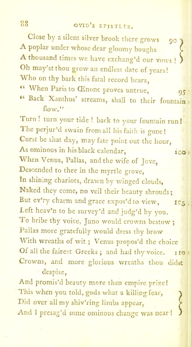Close by a silent silver brook there grows 50 \ A poplar under whose dear gloomy boughs i A thousand times we have exchang’d our vows ! ) Oh may’st thou grow an endless date of years! Who on thy bark this fatal record bears, “ When Paris to CEnone proves untrue, 95 Back Xanthus streams, shall to their fountain flow.” Turn ! turn your tide ! back to your fountain run! The perjur’d swain from all his faith is gone! Curst be that day, may fate point out the hour, As ominous in his black calendar, ioo When Venus, Pallas, and the wife of Jove, Descended to thee in the myrtle grove, In shining chariots, drawn by winged clouds, Naked they come, no veil their beauty shrouds; But ev’ry charm and grace expos’d to view, 1C5 Left heav’n to be survey’d and judg’d by you. To bribe thy voice, Juno would crowns bestow; Pallas more gratefully would dress thy brow With wreaths of wit ; Venus propos’d the choice Of all the fairest Greeks ; and had thy voice. no Crowns, and more glorious wreaths thou didst despise, And promis’d beauty more than empire prize! This when you told, gods what a killing fear, x Did over all my shiv’ring limbs appear, / And I presag’d some ominous change was near! )