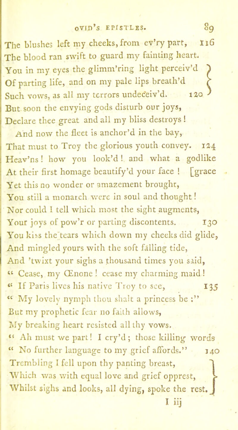 The blushes left my cheeks, from ev’ry part, 116 The blood ran swift to guard my fainting heart. You in my eyes the glimm’ring light perceiv’d 1 Of parting life, and on my pale lips breath’d r Such vows, as all my terrors undeceiv’d. 120 ’ But soon the envying gods disturb our joys, Declare thee great and all my bliss destroys ! And now the fleet is anchor’d in the bay, That must to Troy the glorious youth convey. 124 Heav’ns! how you look’d! and what a godlike At their first homage beautify’d your face ! [grace Yet this no wonder or amazement brought, You still a monarch were in soul and thought! Nor could ! tell which most the sight augments, Your joys of pow’r or parting discontents. 130 You kiss the tears which down my cheeks did glide, And mingled yours with the soft falling tide, And ’twixt your sighs a thousand times you said, “ Cease, my CEnone ! cease my charming maid ! “ If Paris lives his native Troy to see, 135 “ My lovely nymph thou shalt a princess be But my prophetic fear no faith allows, My breaking heart resisted all thy vows. t! Ah must we part! I cry’d; those killing words “ No further language to my grief affords.” 140 Trembling I fell upon thy panting breast, Which was with equal love and grief opprest, > Whilst sighs and looks, all dying, spoke the rest. __ I iij