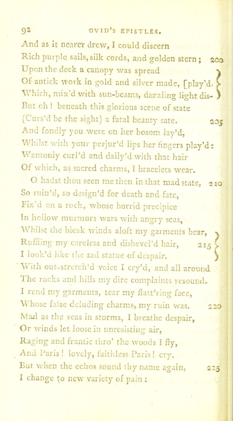 And as it nearer drew, I could discern Rich purple sails,silk cords, and golden stern; zoo Upon the deck a canopy was spread Of antick work in gold and silver made, [play’d. > Which, mix’d with sun-beams, dazzling light dis- } But oh ! beneath this glorious scene of state (Curs’d be the sight) a fatal beauty sate. 20J And fondly you were on her bosom lay’d, Whilst with your perjur’d lips her fingers play’d: Wantonly curl’d and dally’dwith that hair Of which, as sacred charms, I bracelets wear. O hadst thou seen me then in that mad state, 2 to So ruin’d, so design’d for death and fate, Fix’d on a rock, whose horrid precipice In hollow murmurs wars with angry seas. Whilst the bleak winds aloft my garments be; Ruffling my careless arid dishevcl’d hair, ' With out-stretch’d voice I cry’d, and all around The rocks and hills my dire complaints resound. I rend my garments, tear my flatt’ring face, Whose false deluding charms, my ruin was. 220 Mad as the seas in storms, I breathe despair, Or winds let loose in unresisting air, Raging and frantic thro’ the woods I fly, And Paris ! lovely, faithless Paris! cry. But when the echos sound ihy name again, I change to new variety of pain : I look’d like the sad statue of despair. 2:5