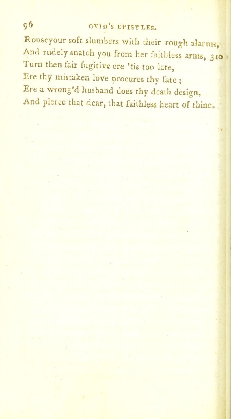 Rouseyour soft slumbers with their rough alarms. And rudely snatch you from her faithless arms, 310 Turn then fair fugitive ere ’tis too late, Ere thy mistaken love procures thy fate ; Ere a wrong’d husband does thy death design. And pierce that dear, that faithless heart of thine.