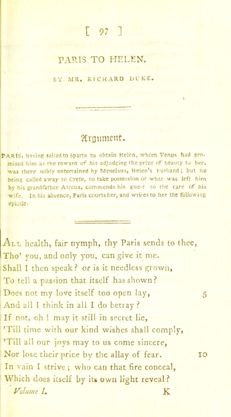 PARIS TO HELEN, BY MR. RICHARD DUKE. argument. PARIS, having sailed to Sparta to obtain Helen, whom Venus had pro- | raised him as rhe reward of his adjudging the prize of beauty to her, I was there nobly entertained by Menelaus, Helen’s husband; but he being called away to Crete, to take possession of what was left him by his grandfather Atreus, commends his gue-t to rhe care of his : wife. In his absence, Paris courts her, and writes to her the following epistle. All health, fair nymph, thy Paris sends to thee, Tho’ you, and only you, can give it me. Shall I then speak? or is it needless grown, To tell a passion that itself has shown? Does not my love itself too open lay, 5 And all I think in all I do betray ? If not, oh ! may it still in secret lie, ’Till time with our kind wishes shall comply, ’Till all our joys may to us come sincere, Nor lose their price by the allay of fear. 10 In vain I strive; who can that fire conceal. Which does itself by its own light reveal ? Volume 1. K