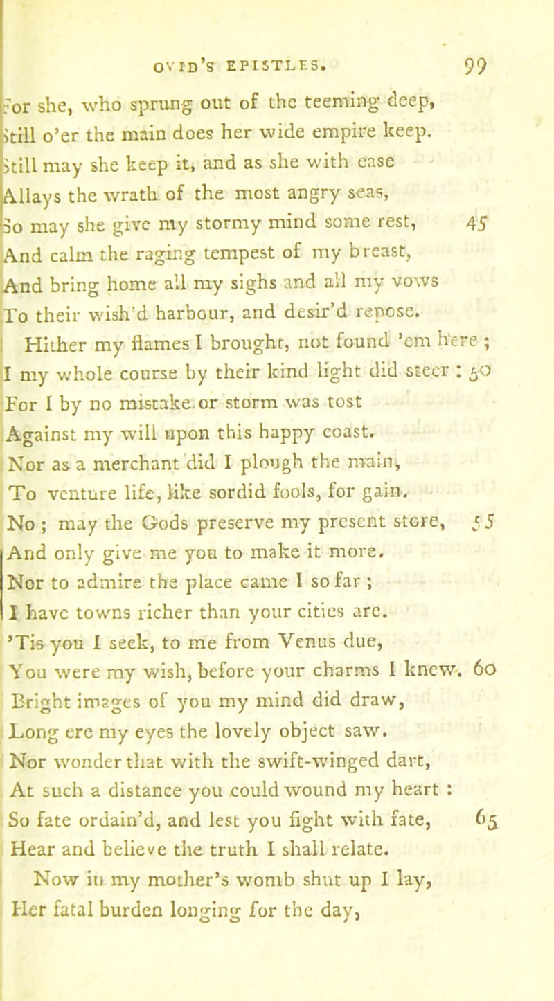 for she, who sprung out of the teeming deep, kill o’er the main does her wide empire keep. >till may she keep it, and as she with ease Allays the wrath of the most angry seas, 3o may she give my stormy mind some rest, 45 And calm the raging tempest of my breast, And bring home all my sighs and all my vows To their wish'd harbour, and desir’d repose. Hither my flames I brought, not found ’em here ; I my whole course by their kind light did steer : 50 For I by no mistake or storm was tost Against my will upon this happy coast. 1 Nor as a merchant did I plough the main) To venture life, like sordid fools, for gain. No ; may the Gods preserve my present store, 5 5 And only give me you to make it more. Nor to admire the place came 1 so far ; I have towns richer than your cities arc. ’Tis you 1 seek, to me from Venus due, You were my wish, before your charms I knew. 60 Eright images of you my mind did draw, Long ere my eyes the lovely object saw. Nor wonder that with the swift-winged dart, At such a distance you could wound my heart : So fate ordain’d, and lest you fight with fate, 65 Hear and believe the truth I shall relate. Now iu my mother’s womb shut up I lay, Her fatal burden longing for the day,