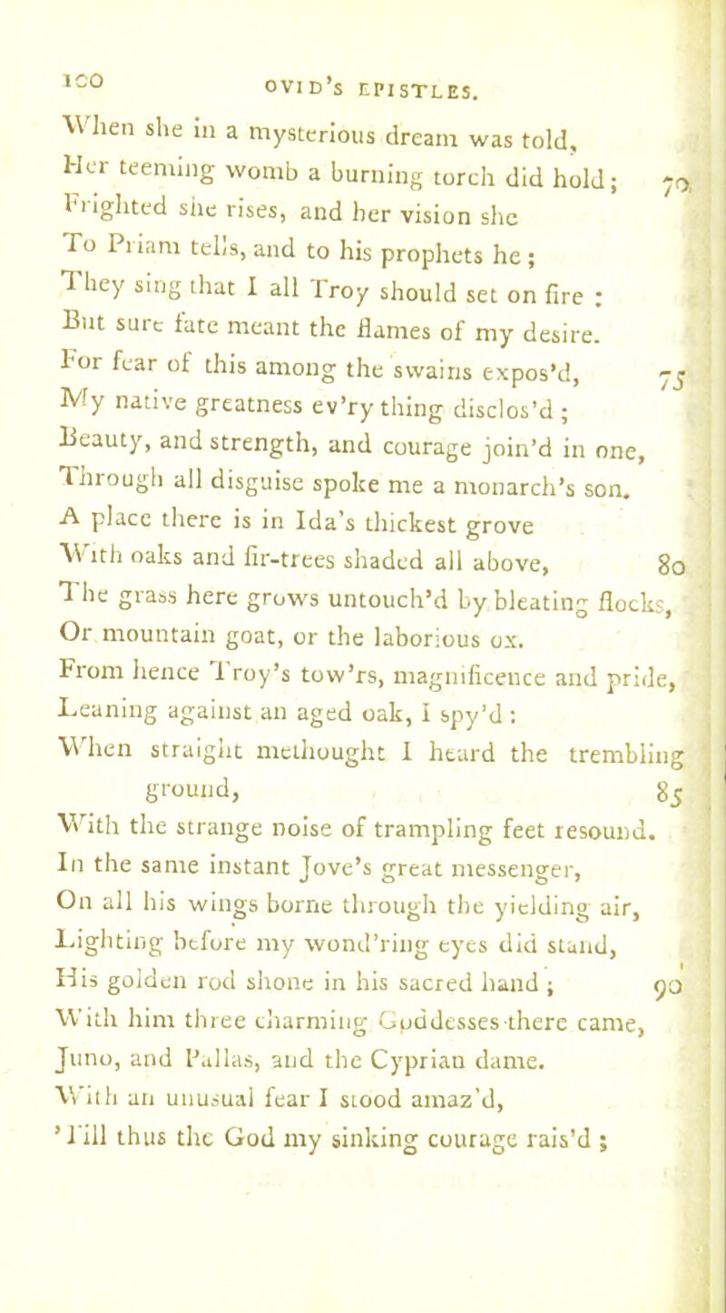 ICO When she in a mysterious dream was told. Her teeming womb a burning torch did hold; 1 lighted she rises, and her vision she To Priam tells, and to his prophets he; T hey sing that I all Troy should set on fire ; But sure fate meant the dames of my desire. For fear of this among the swains expos’d, yj My native greatness ev’ry thing disclos’d ; Beauty, and strength, and courage join’d in one. Through all disguise spoke me a monarch’s son. A place there is in Ida’s thickest grove With oaks and fir-trees shaded all above, 80 1 he grass here grows untouch’d by bleating flocks, Or mountain goat, or the laborious ox. From hence 1 roy’s tow’rs, magnificence and pride, Leaning against an aged oak, I spy’d : W'hen straight methought I heard the trembling 1 ground, 85 With the strange noise of trampling feet resound. In the same instant Jove’s great messenger, On all his wings borne through the yielding air, Lighting before my wond’ring eyes did stand, His golden rod shone in his sacred hand ; yo With him three charming Goddesses there came, Juno, and Pallas, and the Cyprian dame. With an unusual fear I stood amaz’d, ’Till thus the God my sinking courage rais’d ;