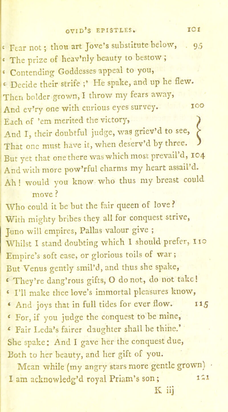 C Fear not; thou art Jove’s substitute below, 9,5 « The prize of heav’nly beauty to bestow ; « Contending Goddesses appeal to you, c Decide their strife He spake, and up he flew. Then bolder grown, I throw my fears away, And ev’ry one with curious eyes survey. 100 Each of ’em merited the victory, } And I, their doubtful judge, was griev’d to see, > That one must have it, when deserv’d by three. ) But yet that one there was which most prevail’d, 104 And with more pow’rful charms my heart assail’d. Ah ! would you know who thus my breast could move ? Who could it be but the fair queen of love ? W ith mighty bribes they all for conquest strive, Juno will empires, Pallas valour give ; Whilst I stand doubting which I should prefer, 110 Empire’s soft ease, or glorious toils of war; But Venus gently smil’d, and thus she spake, £ They’re dang’rous gifts, O do not, do not take! c I’ll make thee love’s immortal pleasures know', ‘ And joys that in full tides for ever flow. 115 « For, if you judge the conquest to be mine, 1 Fair I.eda’s fairer daughter shall be thine.’ She spake: And I gave her the conquest due, Both to her beauty, and her gift of you. Mean while (my angry stars more gentle grow'n) • I am acknowledg’d royal Priam’s son; 1-* K iij