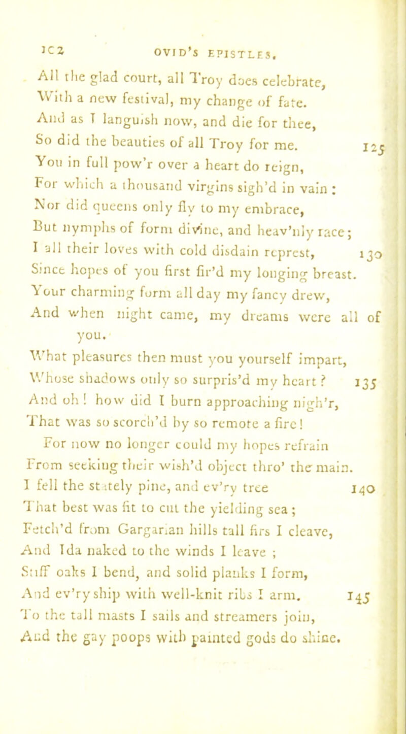 All the glad court, all Troy does celebrate, With a new festival, my change of fate. And as I languish now, and die for thee, So did the beauties of all Troy for me. 12$ < You in full pow’r over a heart do reign, For which a thousand virgins sigh’d in vain ; Nor did queens only fly to my embrace, But nymphs of form divine, and heav’nly race; I all their loves with cold disdain rcprcst, 130 ; Since hopes of you first fir’d my longing breast. ^ our charming form all day nty' fancy drew, And when night came, my dreams were all of you. \\ hat pleasures then must y'ou yourself impart. Whose shadows only so surpris’d my heart ? 135 And oil! how did I burn approaching nigh’r, 1 hat was so scorch’d by so remote a fire! For now no longer could my hopes refrain From seeking their wish’d object thro’ the main. 1 fell the st :tely pine, and ev’ry tree 140 That best was fit to cut the yielding sea ; Fetch’d from Garganan hills tall firs I cleave, Ami Ida naked to the winds I leave ; Stiff oaks 1 bend, and solid planks I form, And ev’ry ship with well-knit ribs I arm. 145 '1 o the tall masts I sails and streamers join, And the gay poops with painted gods do since.