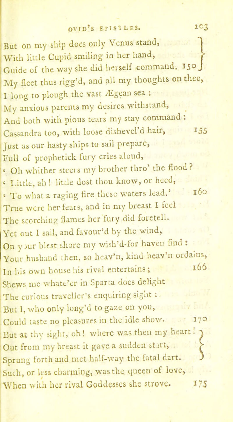 Ovid’s E1-1S1 L£3. 1°3 But on my ship does only Venus stand, With little Cupid smiling in her hand, , Guide of the way she did herself command, ijo J My fleet thus rigg’d, and all my thoughts on thee, 1 long to plough the vast zEgean sea ; My anxious parents my desires withstand, And both with pious tears my stay command : Cassandra too, with loose dishevel’d hair, 155 Just as our hasty ships to sail prepare, Full of prophetick fury cries aloud, ‘ Oil whither steers my br other thro the flood ? ‘ Little, ah ! little dost thou know, or heed, ‘ To what a raging fire these waters lead.’ 160 True were her tears, and in my breast I feel The scorching flames her fury did foretell. Yet out 1 sari, and favour’d by the wind, On y iur blest shore my wish’d-for haven find : Your husband then, so heav’n, kind heav’n ordains, In his own house Iris rival entertains; lh6 Shews me whate’er in Sparta docs delight The curious traveller’s enquiring sight : But 1, who only long’d to gaze on you, Could taste no pleasures in the idle show’. 170 But at thy sight, oh! where was then my heart 1 v Out from my breast it gave a sudden start, > Sprung forth and met half-way the fatal dart. ' Such, or less charming, was the queen of love, When with her rival Goddesses she strove. l?5