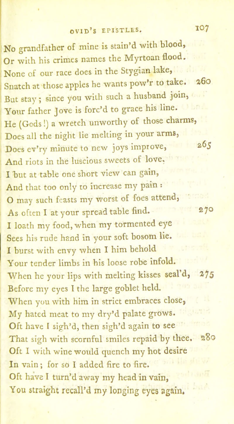 Or with his crimes names the Myrtoan flood. None of our race does in the Stygian lake, Snatch at those apples he wants pow’r to take. But stay; since you with such a husband join, Your father Jove is forc’d to grace his line. He (Gods!) a wretch unworthy of those charms Does all the night lie melting in your arms, Does ev’ry minute to new joys improve, And riots in the luscious sweets of love, I hut at table one short view can gain, And that too only to increase my pain ; 0 may such feasts my worst of foes attend. As often I at your spread table find. 1 loath my food, when my tormented eye Sees his rude hand in your soft bosom lie. I burst with envy when I him behold Your tender limbs in bis loose robe infold. When he your lips with melting kisses seal d, Before my eyes 1 the large goblet held. When you with him in strict embraces close, My hated meat to my dry’d palate grows. Oft have I sigh’d, then sigh’d again to see That sigh with scornful smiles repaid by thee. Oft I with wine would quench my hot desire In vain; for so I added fire to fire. Oft have I turn’d away my head in vain, You straight recall’d my longing eyes again.