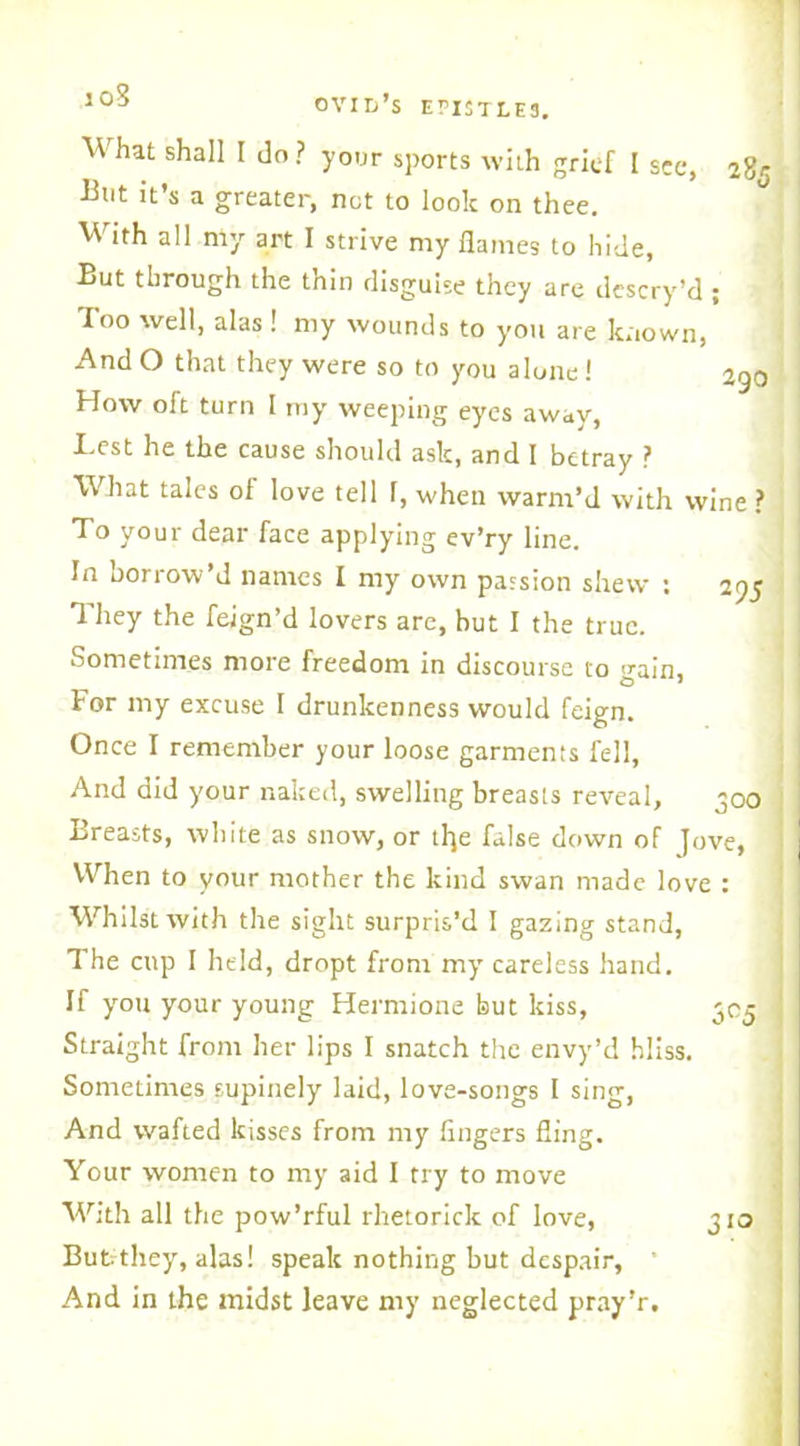 10S What shall I do? your sports with grief I see, 28r But it’s a greater, not to look on thee. With all my art I strive my flames to hide, But through the thin disguise they are dcscry’d ; Too well, alas ! my wounds to you are known, And O that they were so to you alone! 290 How oft turn I my weeping eyes away Best he the cause should ask, and I betray ^ What tales of love tell 1, when warm’d with wine ? To your dear face applying ev’ry line. In borrow’d names I my own passion shew : 295 They the feign’d lovers are, but I the true. Sometimes more freedom in discourse to train. For my excuse I drunkenness would feign. Once I remember your loose garments fell. And did your naked, swelling breasts reveal, 300 Breasts, white as snow, or tl}e false down of Jove, When to your mother the kind swan made love : Whilst with the sight surpris’d I gazing stand, The cup I held, dropt from my careless hand. If you your young Hermione but kiss, 305 < Straight from her lips I snatch the envy’d bliss. Sometimes supinely laid, love-songs 1 sing, And wafted kisses from my fingers fling. Your women to my aid I try to move With all the pow’rful rhetorick of love, 310 But. they, alas! speak nothing but despair, And in the midst leave my neglected pray’r.