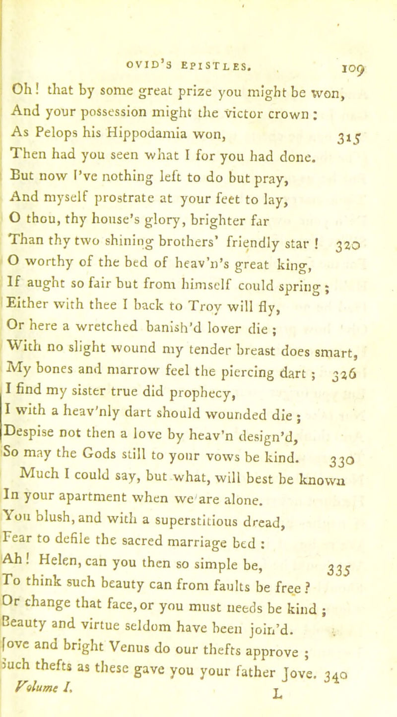 Oh! that by some great prize you might be won, And your possession might the victor crown : As Pelops his Hippodamia won, ^ Then had you seen what I for you had done. But now I’ve nothing left to do but pray, And myself prostrate at your feet to lay, O thou, thy house’s glory, brighter far Than thy two shining brothers’ friendly star ! 320 0 worthy of the bed of heav’n’s great king, If aught so fair but from himself could spring ; Either with thee I back to Troy will fly, Or here a wretched banish’d lover die ; With no slight wound my tender breast does smart, My bones and marrow feel the piercing dart ; 326 1 find my sister true did prophecy, I with a heav’nly dart should wounded die ; Despise not then a love by heav’n design’d. So may the Gods still to your vows be kind. 330 Much I could say, but what, will best be known In your apartment when we are alone. You blush, and with a superstitious dread, Fear to defile the sacred marriage bed : 'Ah ! Helen, can you then so simple be, 33^ To think such beauty can from faults be free ? Dr change that face, or you must needs be kind ; Beauty and virtue seldom have been join’d, fove and bright Venus do our thefts approve ; mch thefts as these gave you your father Tove. 340