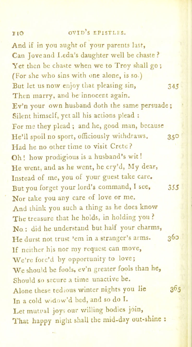 IIO And if in you aught of your parents last, Can Jove and Leda’s daughter well be chaste ? Yet then be chaste when we to Troy shall go; (For she who sins with one alone, is so ) But let us now enjoy that pleasing sin, 345 Then marry, and be innocent again. Ev’ri your own husband doth the same persuade; Silent himself, yet all his actions plead : For ms they plead ; and he, good man, because He’ll spoil no sport, officiously withdraws. 350 Had he no other time to visit Crete ? Oh ! how prodigious is a husband’s wit! He went, and as he went, he cry’d, My dear, Instead of me, you of your guest take care. But you forget your lord’s command, I see, 355 Nor take you any care of love or me. And think you such a thing as he does know The treasure that he holds, in holding you ? No : did he understand but half your charms, He durst not trust ’em in a stranger’s arms. 363 If neither his nor my request can move, We’re forc’d by opportunity to love; We should be fools, ev’n greater fools than he, Should so secure a time unactive be. Alone these tedious winter nights you lie 365 In a cold widow’d bed, and so do I. Let mutual joys our willing bodies join, That happy night shall the mid-day out-shine :