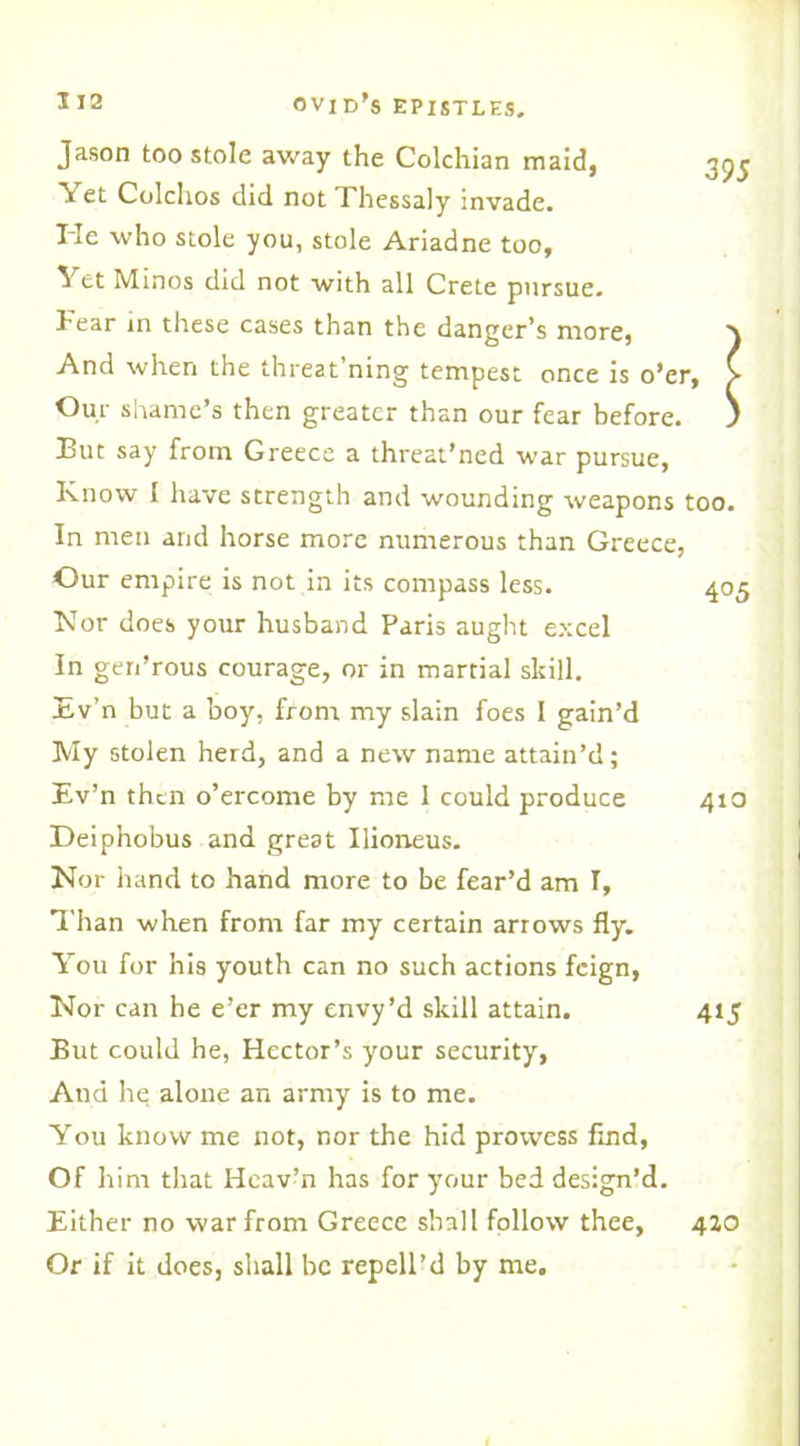 Jason too stole away the Colchian maid, 39J Yet Colchos did not Thessaly invade. Tie who stole you, stole Ariadne too. Yet Minos did not with all Crete pursue. Fear in these cases than the danger’s more, And when the threat ning tempest once is o’er, > Our shame’s then greater than our fear before. ) But say from Greece a threat’ned war pursue, Know I have strength and wounding weapons too. In men and horse more numerous than Greece, Our empire is not in its compass less. 405 Nor does your husband Paris aught excel In gen’rous courage, or in martial skill. Ev’n but a boy, from my slain foes I gain’d My stolen herd, and a new name attain’d; Ev’n then o’ercome by me 1 could produce 410 Deiphobus and great Ilioneus. Nor hand to hand more to be fear’d am I, Than when from far my certain arrows fly. You for his youth can no such actions feign, Nor can he e’er my envy’d skill attain. 415 But could he, Hector’s your security, And he alone an army is to me. You know me not, nor the hid prowess find, Of him that Hcav’n has for your bed design’d. Either no war from Greece shall follow thee, 420 Or if it does, shall be repell’d by me.
