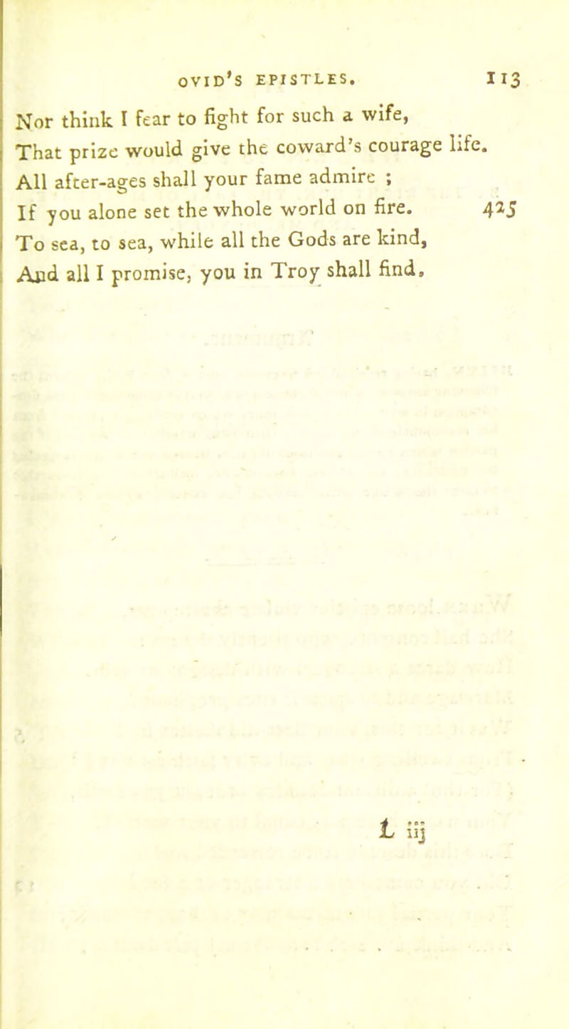 Nor think I fear to fight for such a wife, That prize would give the coward’s courage life All after-ages shall your fame admire ; If you alone set the whole world on fire. To sea, to sea, while all the Gods are kind, And all I promise, you in Troy shall find.