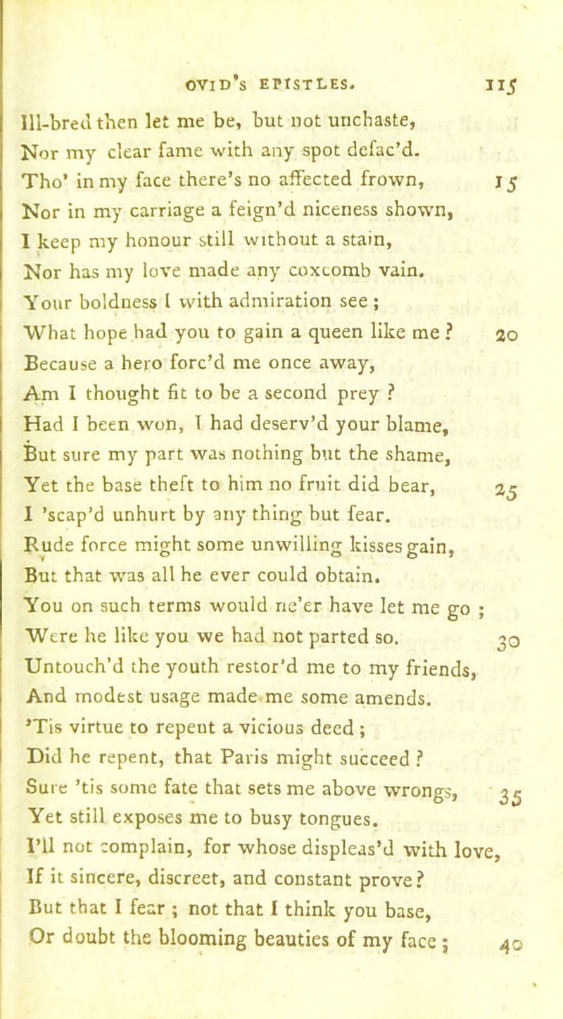 Ill-bred then let me be, but not unchaste, Nor my clear fame with any spot defac’d. Tho’ in my face there’s no affected frown, Nor in my carriage a feign’d niceness shown, 1 keep my honour still without a stain, Nor has my love made any coxcomb vain. Your boldness l with admiration see ; What hope had you to gain a queen like me ? Because a hero forc’d me once away, Am I thought fit to be a second prey ? Had I been won, 1 had deserv’d your blame. But sure my part was nothing but the shame, Yet the base theft to him no fruit did bear, 1 ’scap’d unhurt by any thing but fear. Rude force might some unwilling kisses gain. But that was all he ever could obtain. You on such terms would ne’er have let me go ; Were he like you we had not parted so. Untouch’d the youth restor’d me to my friends, And modest usage made me some amends. ’Tis virtue to repeut a vicious deed ; Did he repent, that Paris might succeed ? Sure ’tis some fate that sets me above wrongs, Yet still exposes me to busy tongues. I’ll not complain, for whose displeas’d with love If it sincere, discreet, and constant prove? But that I fear ; not that I think you base, Or doubt the blooming beauties of my face ; 15 20 25 35 40