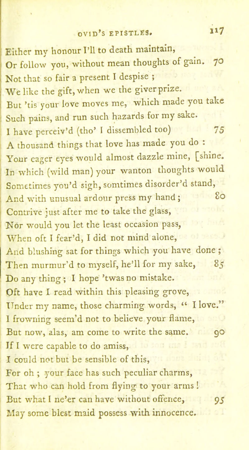 H7 Either my honour I’ll to death maintain, Or follow you, without mean thoughts of gain. 70 Not that so fair a present I despise ; We like the gift, when we the giverprize. But ’tis your love moves me, which made you take : Such pains, and run such hazards for my sake. I have perceiv’d (tho’ 1 dissembled too) 75 A thousand things that love has made you do : Your eager eyes would almost dazzle mine, ((shine. In which (wild man) your wanton thoughts would Sometimes you’d sigh, somtimes disorder’d stand, And with unusual ardour press my hand ; So Contrive just after me to take the glass. Nor would you let the least occasion pass, When oft I fear’d, I did not mind alone. And blushing sat for things which you have done ; Then murmur’d to myself, he’ll for my sake, 85 Do any thing ; I hope ’twas no mistake. Oft have I read within this pleasing grove, Under my name, those charming words, “ I love.” 1 frowning seem’d not to believe your flame, But now, alas, am come to write the same. 90 If I were capable to do amiss, I could not but be sensible of this, For oh ; your face has such peculiar charms, That who can hold from flying to your arms ! But what I ne’er can have without offence, 95 May some blest maid possess with innocence.