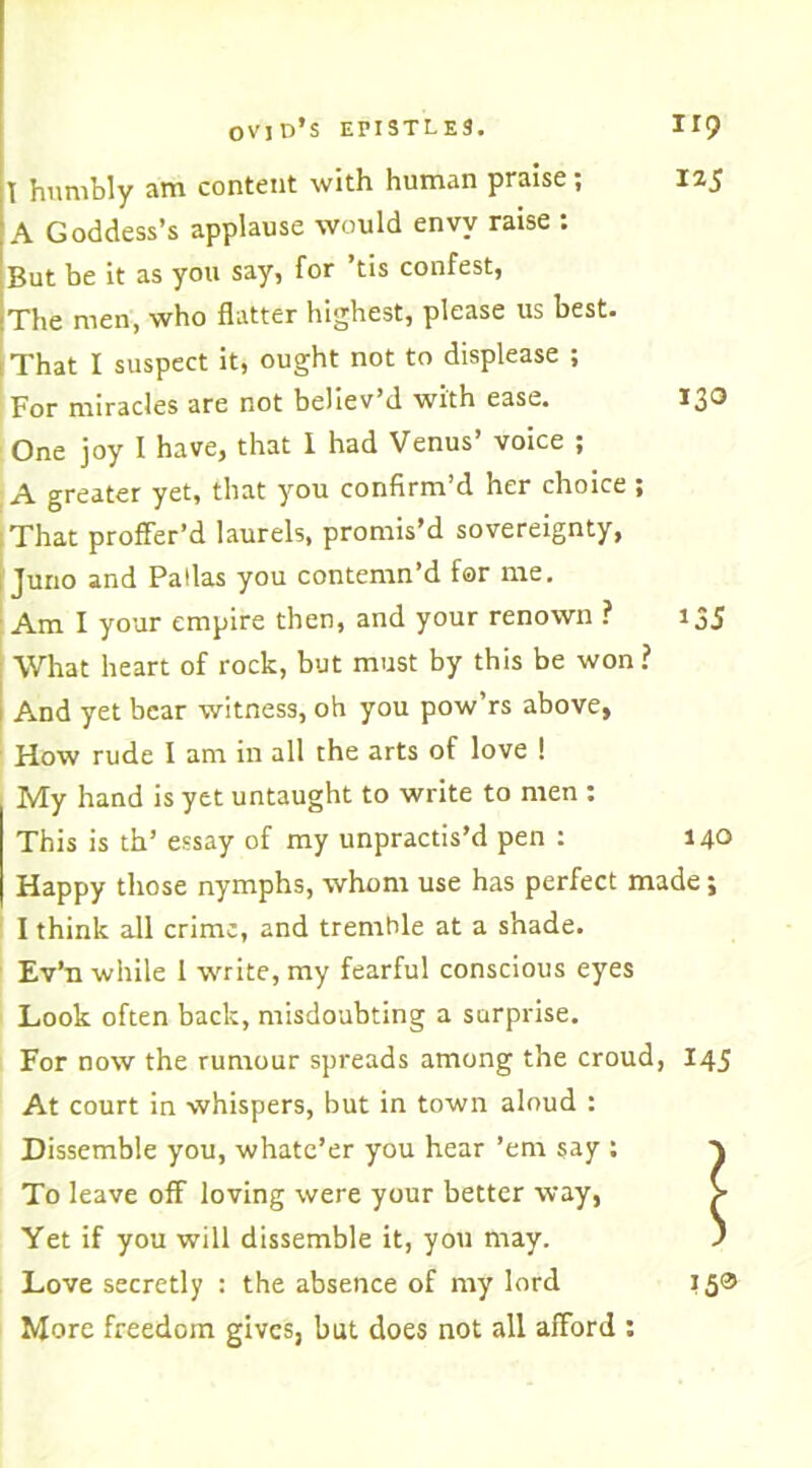 T humbly am content with human praise; 125 A Goddess’s applause would envy raise : But be it as you say, for tis confest, The men, who flatter highest, please us best. That I suspect it, ought not to displease ; For miracles are not believ’d with ease. 130 One joy I have, that I had Venus’ voice ; A greater yet, that you confirm’d her choice ; That proffer’d laurels, promis’d sovereignty, Juno and Pallas you contemn’d far me. Am I your empire then, and your renown ? 135 What heart of rock, but must by this be won? And yet bear witness, oh you pow’rs above, How rude I am in all the arts of love ! My hand is yet untaught to write to men : This is th’ essay of my unpractis’d pen : 140 Happy those nymphs, whom use has perfect made; I think all crime, and tremble at a shade. Ev’n while 1 write, my fearful conscious eyes Look often back, misdoubting a surprise. For now the rumour spreads among the croud, At court in whispers, but in town aloud : Dissemble you, whate’er you hear ’em say : To leave off loving were your better way, Yet if you will dissemble it, you may. Love secretly : the absence of my lord More freedom gives, but does not all afford :