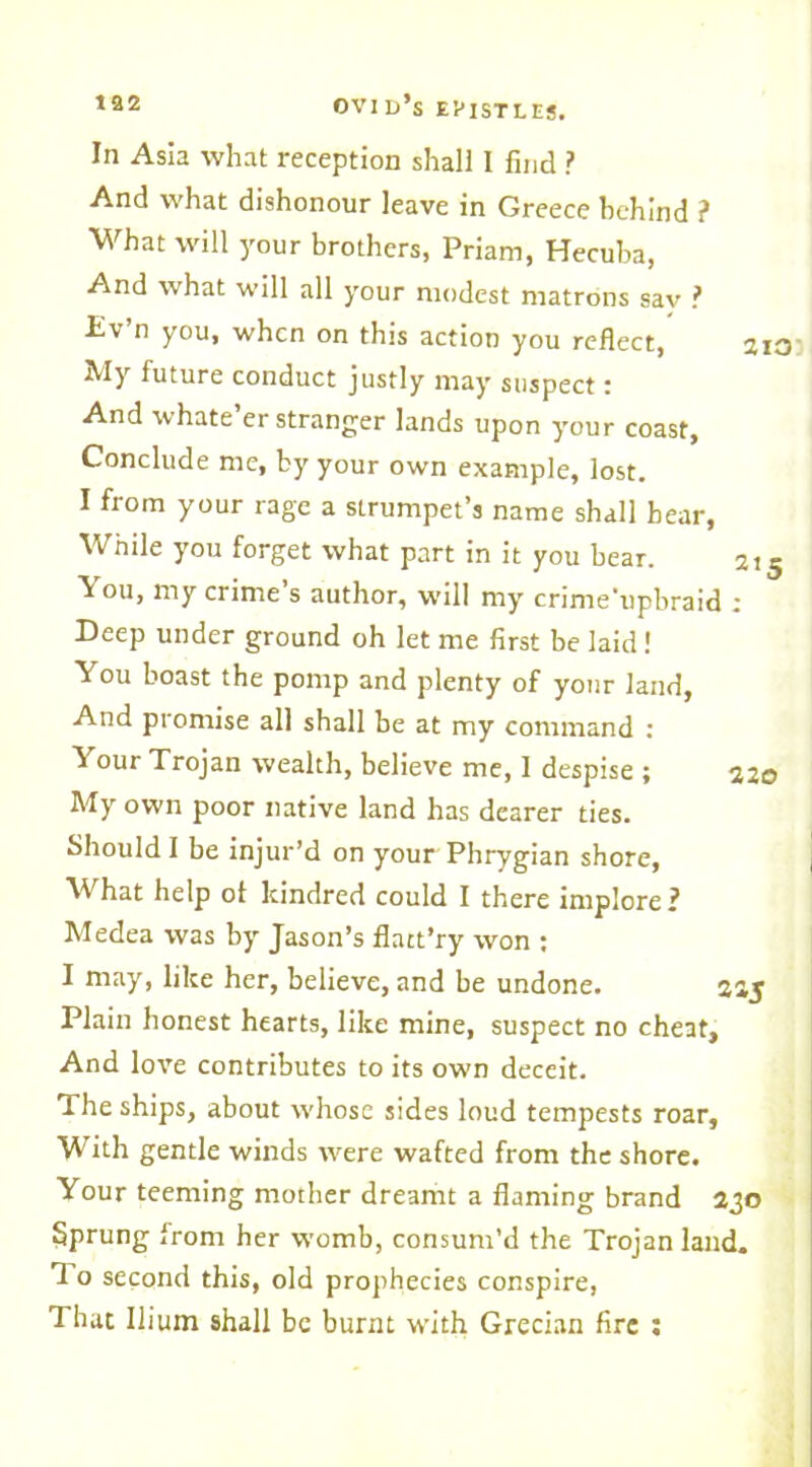 In Asia what reception shall I find ? And what dishonour leave in Greece behind f What will your brothers, Priam, Hecuba, And what will all your modest matrons sav ? Ev’n you, when on this action you reflect, 21 My future conduct justly may suspect: And whate’er stranger lands upon your coast, Conclude me, by your own example, lost. I from your rage a strumpet’s name shall hear, While you forget what part in it you bear. 21 ^ ou> my crime s author, will my crime’upbraid ; Deep under ground oh let me first be laid ! You boast the pomp and plenty of your land. And promise all shall be at my command : Your Trojan wealth, believe me, I despise ; 22c My own poor native land has dearer ties. Should I be injur’d on your Phrygian shore, What help of kindred could I there implore? Medea was by Jason’s flatt’ry won : I may, like her, believe, and be undone. 215 Plain honest hearts, like mine, suspect no cheat. And love contributes to its own deceit. The ships, about whose sides loud tempests roar. With gentle winds were wafted from the shore. Your teeming mother dreamt a flaming brand 230 Sprung from her womb, consum’d the Trojan laud. 1 ° second this, old prophecies conspire, That Ilium shall be burnt with Grecian fire :