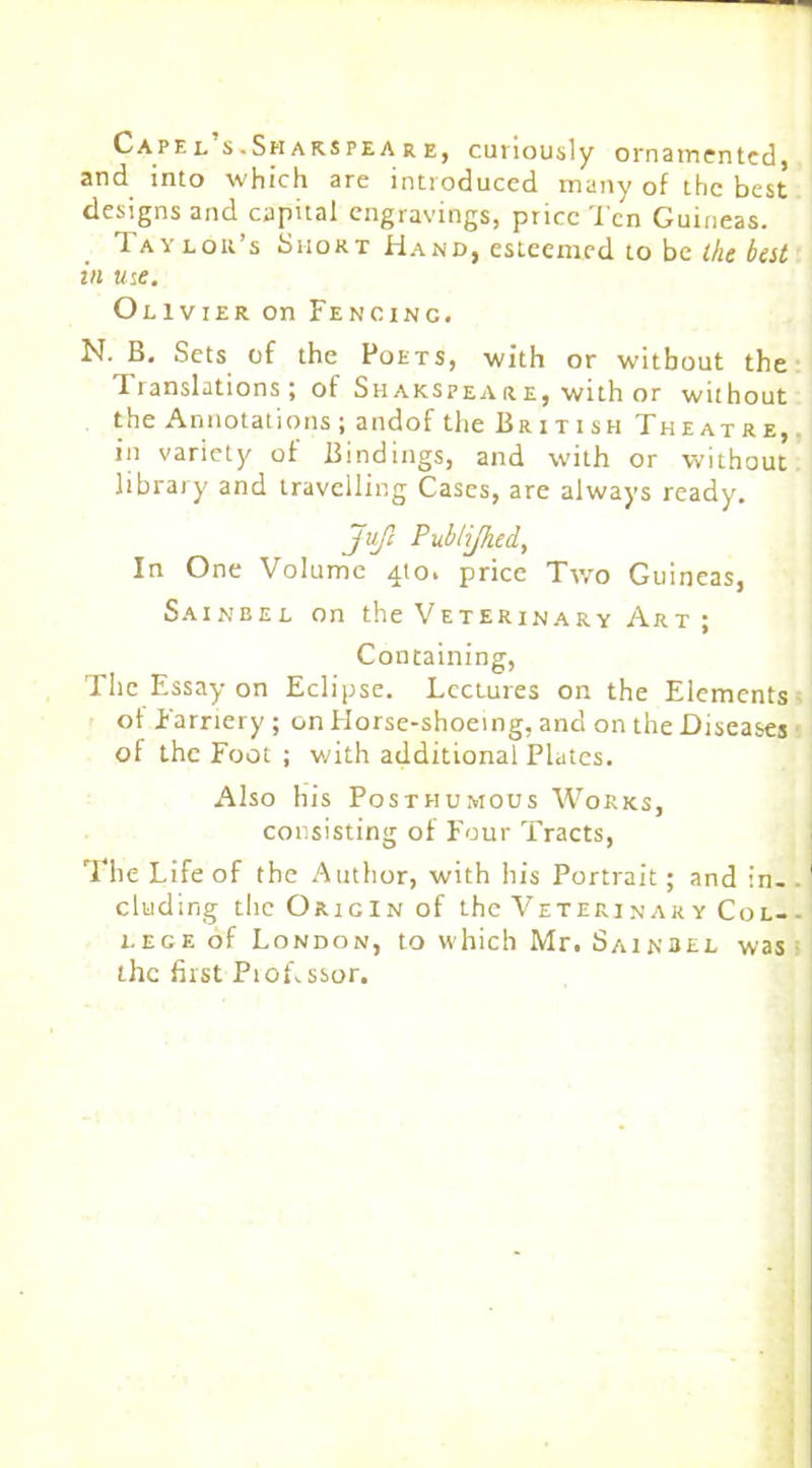 Capel’s.Shakspeare, curiously ornamented, and into which are introduced many of the best designs and capital engravings, price Ten Guineas. Taylor’s Short Hand, esteemed to be the best in me. Olivier on Fencing. N. B. Sets of the Poets, with or without the Iranslations ; of Shakspeare, with or without the Annotations; andof the British Theatre, in variety of Bindings, and with or without library and travelling Cases, are always ready. Jufi Publijhed, In One Volume 410. price Two Guineas, Sainbel on the Veterinary Art ; Containing, The Essay on Eclipse. Lectures on the Elements of Farriery; on Horse-shoeing, and on the Diseases of the Foot ; with additional Plates. Also his Posthumous Works, consisting of Four Tracts, The Life of the Author, with his Portrait; and in. eluding the Origin of the Veteri nak y Col- lege of London, to which Mr. Sainbel was the first Piof.ssor.