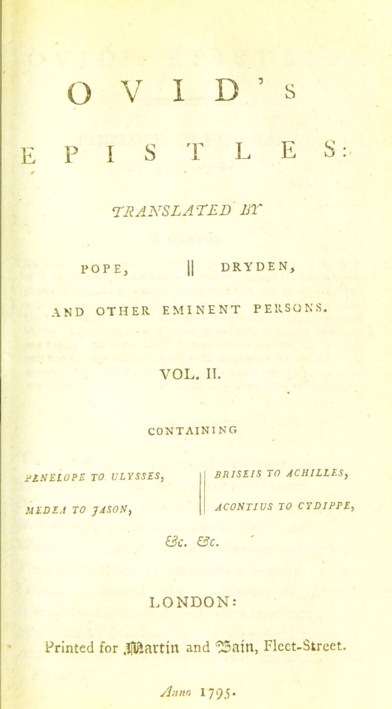 E P 1 S T L E S: 0 • TRANSLATED BY POPE, II DRYDEN, AND OTHER EMINENT PERSONS. VOL. II. CONTAINING PENELOPE TO ULYSSES, MEDEA TO JASON, I BR1SEIS TO ACHILLES, ACONTIUS TO CYDIPPE, Be. Be. LONDON: Printed for Martin and ^ain, Fleet-Street.