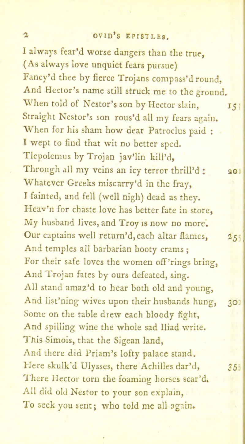 I always fear’d worse dangers than the true, (As always love unquiet fears pursue) Fancy’d thee by fierce Trojans compass’d round, And Hector’s name still struck me to the ground. When told of Nestor’s son by Hector slain, 15 Straight Nestor’s son rous’d all my fears again. When for his sham how dear Patroclus paid : I wept to find that wit no better sped. Tlepolemus by Trojan jav’lin kill’d. Through all my veins an icy terror thrill’d : ao Whatever Greeks miscarry’d in the fray, I fainted, and fell (well nigh) dead as they. Heav’n for chaste love has better fate in store. My husband lives, and Troy is now no more. Our captains well return’d, each altar flames, 25 And temples all barbarian booty crams ; For their safe loves the women off’rings bring, And Trojan fates by ours defeated, sing. All stand amaz’d to hear both old and young, And list’ning wives upon their husbands hung, 30 Some on the table drew each bloody fight, And spilling wine the whole sad Iliad write. This Simois, that the Sigean land, And there did Priam’s lofty palace stand. Flere skulk’d Ulysses, there Achilles dar’d, 35 There Hector torn the foaming horses scar’d. All did old Nestor to your son explain, To seek you sent; who told me all again.